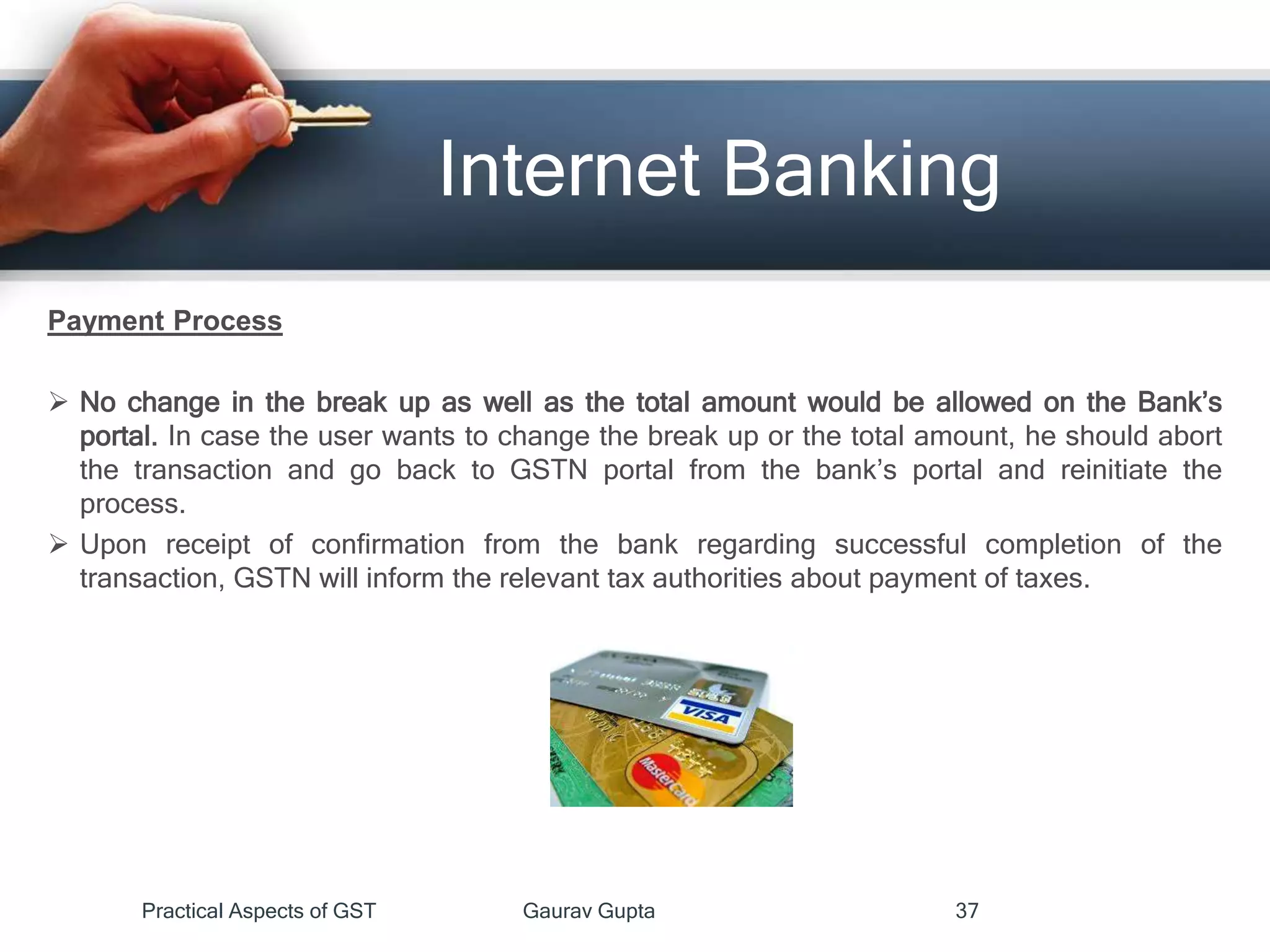 Internet Banking
Payment Process
 No change in the break up as well as the total amount would be allowed on the Bank’s
portal. In case the user wants to change the break up or the total amount, he should abort
the transaction and go back to GSTN portal from the bank’s portal and reinitiate the
process.
 Upon receipt of confirmation from the bank regarding successful completion of the
transaction, GSTN will inform the relevant tax authorities about payment of taxes.
Practical Aspects of GST Gaurav Gupta 37
 
