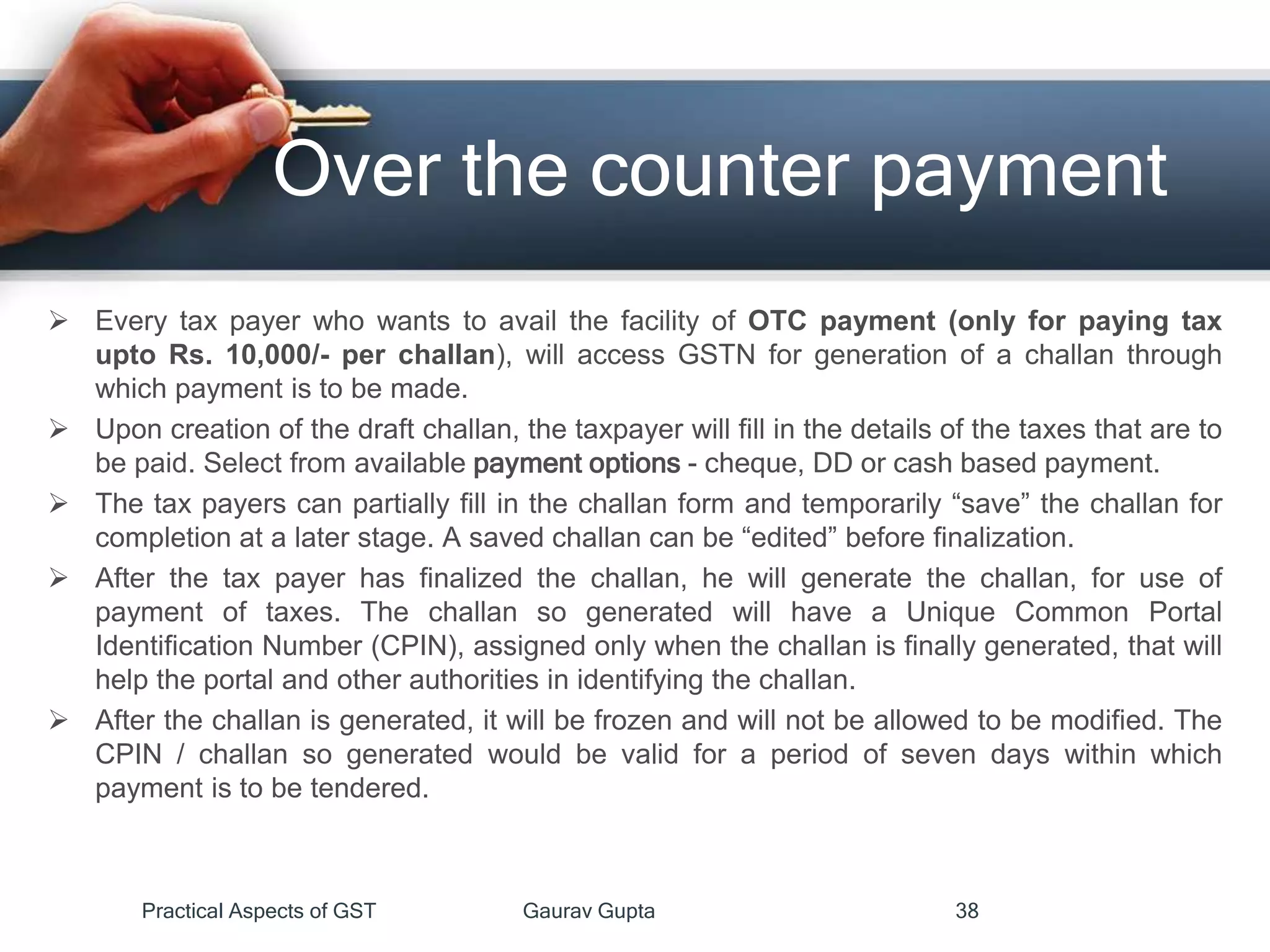 Over the counter payment
 Every tax payer who wants to avail the facility of OTC payment (only for paying tax
upto Rs. 10,000/- per challan), will access GSTN for generation of a challan through
which payment is to be made.
 Upon creation of the draft challan, the taxpayer will fill in the details of the taxes that are to
be paid. Select from available payment options - cheque, DD or cash based payment.
 The tax payers can partially fill in the challan form and temporarily “save” the challan for
completion at a later stage. A saved challan can be “edited” before finalization.
 After the tax payer has finalized the challan, he will generate the challan, for use of
payment of taxes. The challan so generated will have a Unique Common Portal
Identification Number (CPIN), assigned only when the challan is finally generated, that will
help the portal and other authorities in identifying the challan.
 After the challan is generated, it will be frozen and will not be allowed to be modified. The
CPIN / challan so generated would be valid for a period of seven days within which
payment is to be tendered.
Practical Aspects of GST Gaurav Gupta 38
 
