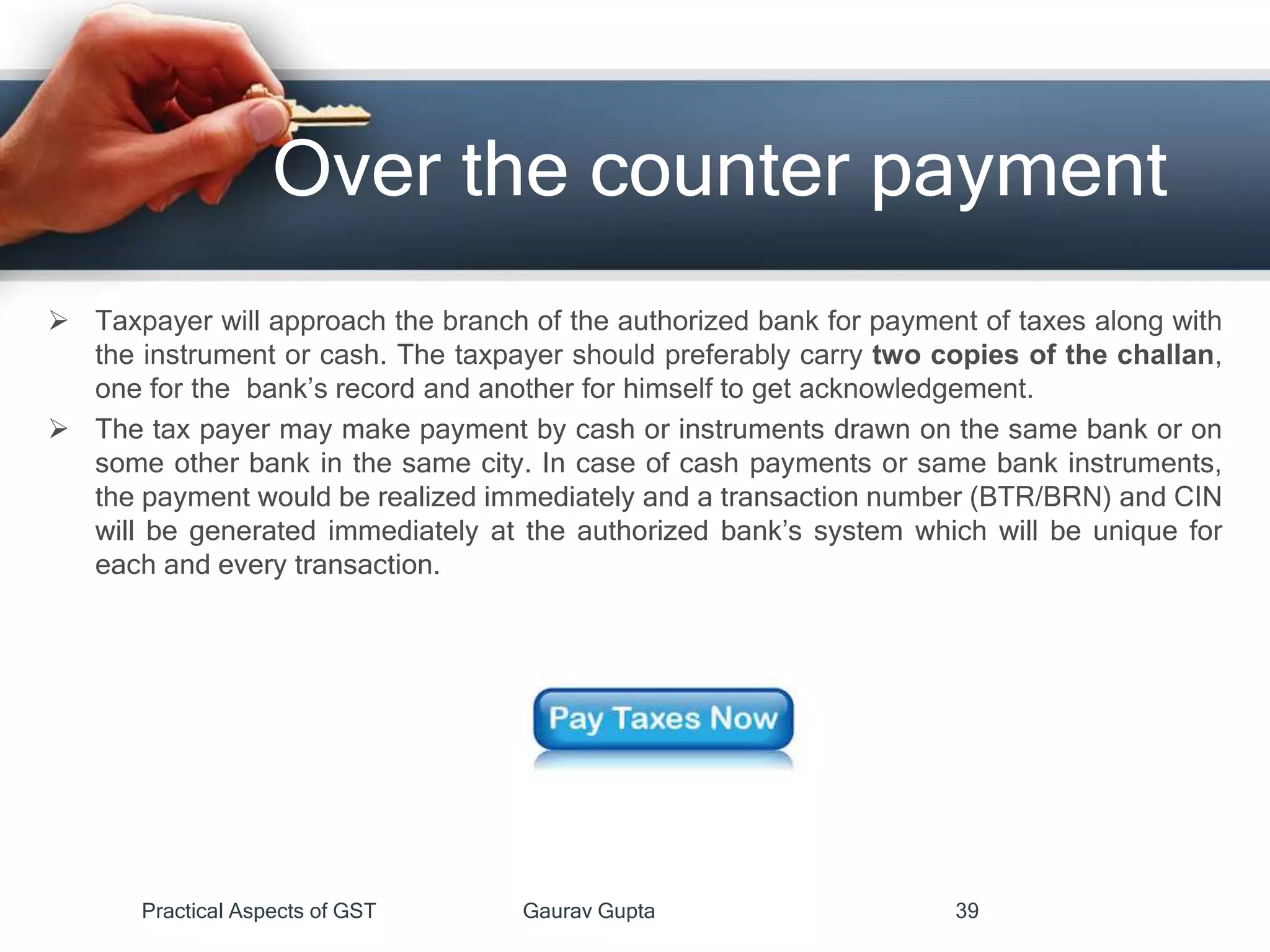 Over the counter payment
 Taxpayer will approach the branch of the authorized bank for payment of taxes along with
the instrument or cash. The taxpayer should preferably carry two copies of the challan,
one for the bank’s record and another for himself to get acknowledgement.
 The tax payer may make payment by cash or instruments drawn on the same bank or on
some other bank in the same city. In case of cash payments or same bank instruments,
the payment would be realized immediately and a transaction number (BTR/BRN) and CIN
will be generated immediately at the authorized bank’s system which will be unique for
each and every transaction.
Practical Aspects of GST Gaurav Gupta 39
 