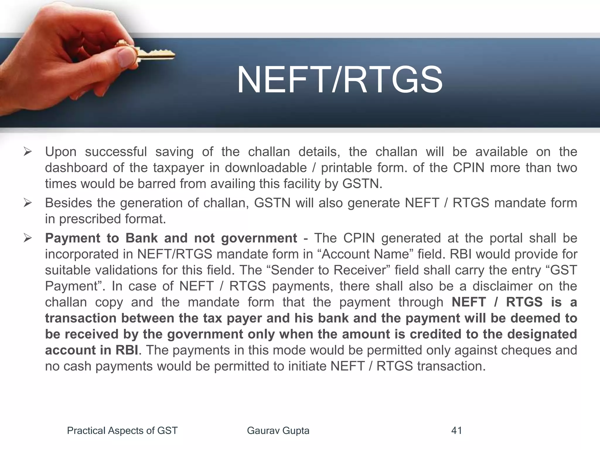 NEFT/RTGS
 Upon successful saving of the challan details, the challan will be available on the
dashboard of the taxpayer in downloadable / printable form. of the CPIN more than two
times would be barred from availing this facility by GSTN.
 Besides the generation of challan, GSTN will also generate NEFT / RTGS mandate form
in prescribed format.
 Payment to Bank and not government - The CPIN generated at the portal shall be
incorporated in NEFT/RTGS mandate form in “Account Name” field. RBI would provide for
suitable validations for this field. The “Sender to Receiver” field shall carry the entry “GST
Payment”. In case of NEFT / RTGS payments, there shall also be a disclaimer on the
challan copy and the mandate form that the payment through NEFT / RTGS is a
transaction between the tax payer and his bank and the payment will be deemed to
be received by the government only when the amount is credited to the designated
account in RBI. The payments in this mode would be permitted only against cheques and
no cash payments would be permitted to initiate NEFT / RTGS transaction.
Practical Aspects of GST Gaurav Gupta 41
 