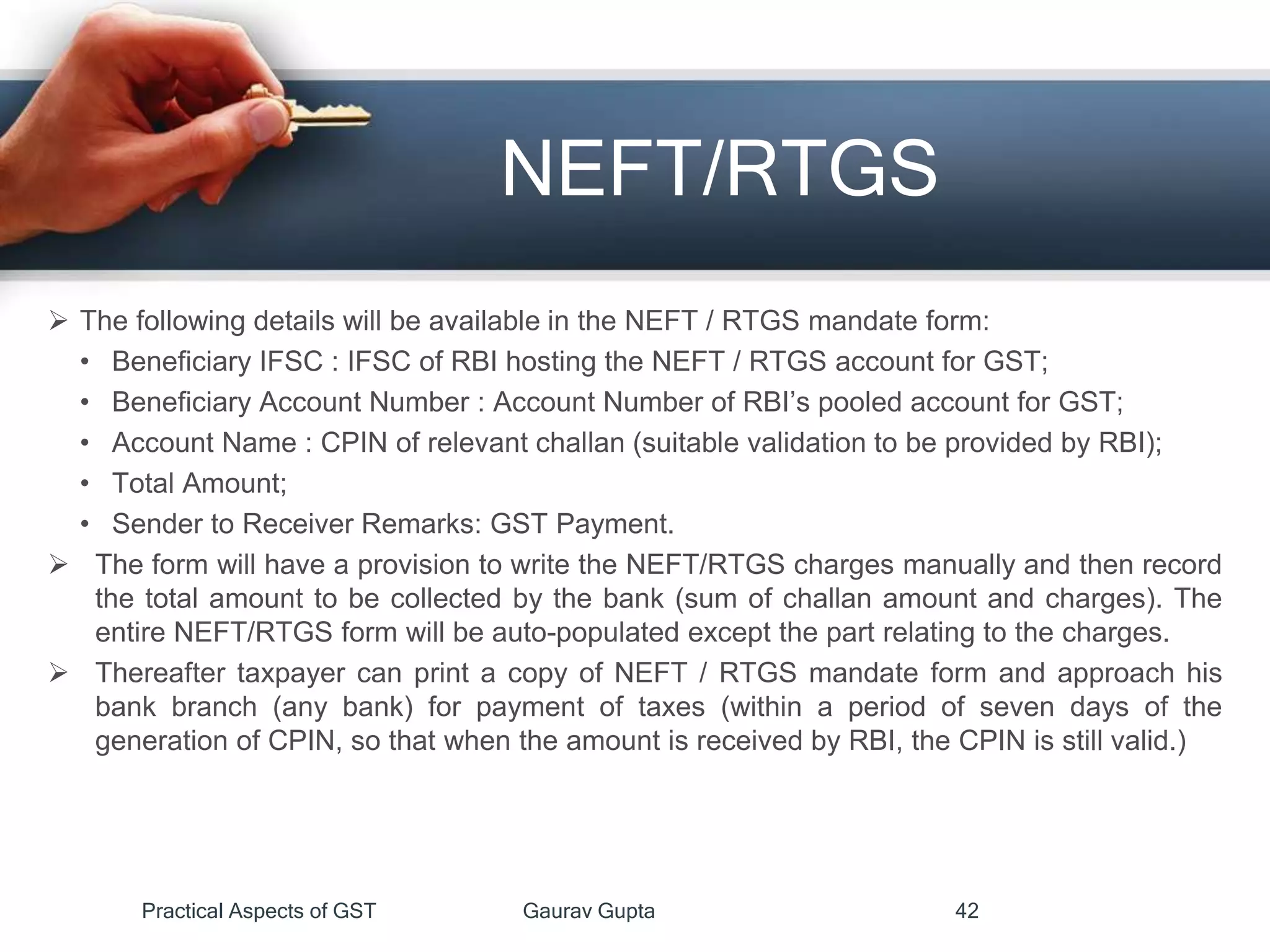 NEFT/RTGS
 The following details will be available in the NEFT / RTGS mandate form:
• Beneficiary IFSC : IFSC of RBI hosting the NEFT / RTGS account for GST;
• Beneficiary Account Number : Account Number of RBI’s pooled account for GST;
• Account Name : CPIN of relevant challan (suitable validation to be provided by RBI);
• Total Amount;
• Sender to Receiver Remarks: GST Payment.
 The form will have a provision to write the NEFT/RTGS charges manually and then record
the total amount to be collected by the bank (sum of challan amount and charges). The
entire NEFT/RTGS form will be auto-populated except the part relating to the charges.
 Thereafter taxpayer can print a copy of NEFT / RTGS mandate form and approach his
bank branch (any bank) for payment of taxes (within a period of seven days of the
generation of CPIN, so that when the amount is received by RBI, the CPIN is still valid.)
Practical Aspects of GST Gaurav Gupta 42
 