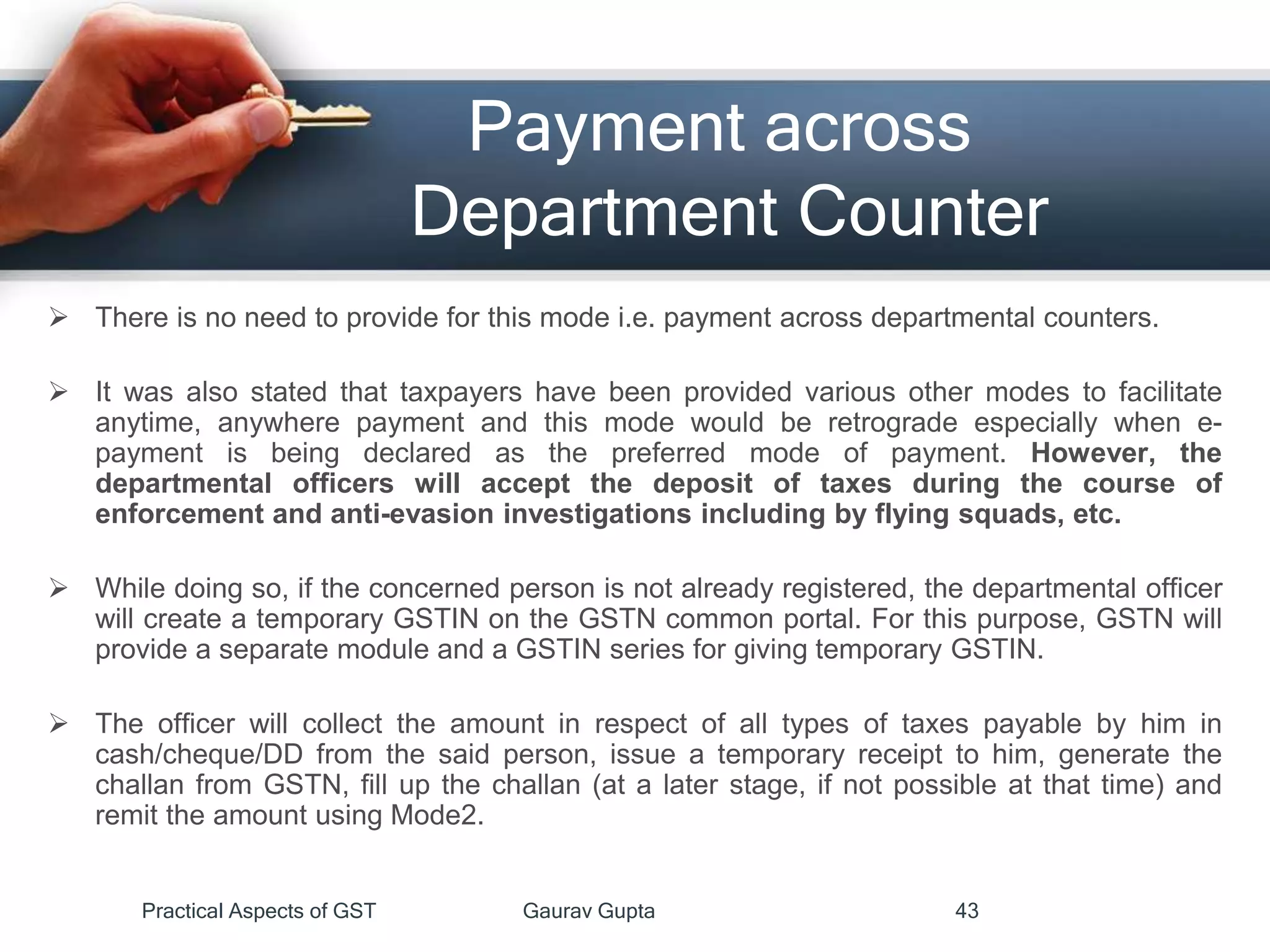 Payment across
Department Counter
 There is no need to provide for this mode i.e. payment across departmental counters.
 It was also stated that taxpayers have been provided various other modes to facilitate
anytime, anywhere payment and this mode would be retrograde especially when e-
payment is being declared as the preferred mode of payment. However, the
departmental officers will accept the deposit of taxes during the course of
enforcement and anti-evasion investigations including by flying squads, etc.
 While doing so, if the concerned person is not already registered, the departmental officer
will create a temporary GSTIN on the GSTN common portal. For this purpose, GSTN will
provide a separate module and a GSTIN series for giving temporary GSTIN.
 The officer will collect the amount in respect of all types of taxes payable by him in
cash/cheque/DD from the said person, issue a temporary receipt to him, generate the
challan from GSTN, fill up the challan (at a later stage, if not possible at that time) and
remit the amount using Mode2.
Practical Aspects of GST Gaurav Gupta 43
 