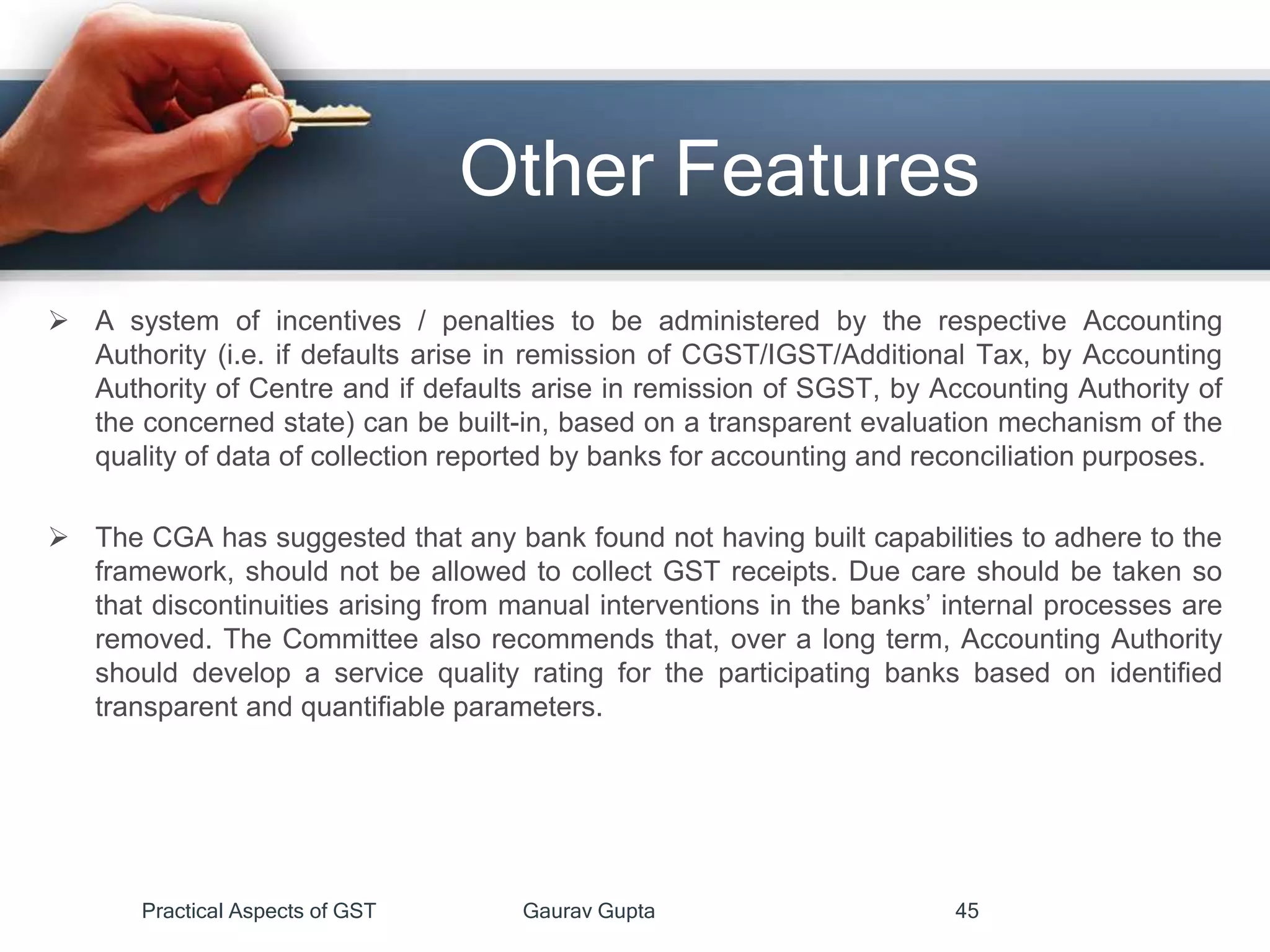 Other Features
 A system of incentives / penalties to be administered by the respective Accounting
Authority (i.e. if defaults arise in remission of CGST/IGST/Additional Tax, by Accounting
Authority of Centre and if defaults arise in remission of SGST, by Accounting Authority of
the concerned state) can be built-in, based on a transparent evaluation mechanism of the
quality of data of collection reported by banks for accounting and reconciliation purposes.
 The CGA has suggested that any bank found not having built capabilities to adhere to the
framework, should not be allowed to collect GST receipts. Due care should be taken so
that discontinuities arising from manual interventions in the banks’ internal processes are
removed. The Committee also recommends that, over a long term, Accounting Authority
should develop a service quality rating for the participating banks based on identified
transparent and quantifiable parameters.
Practical Aspects of GST Gaurav Gupta 45
 