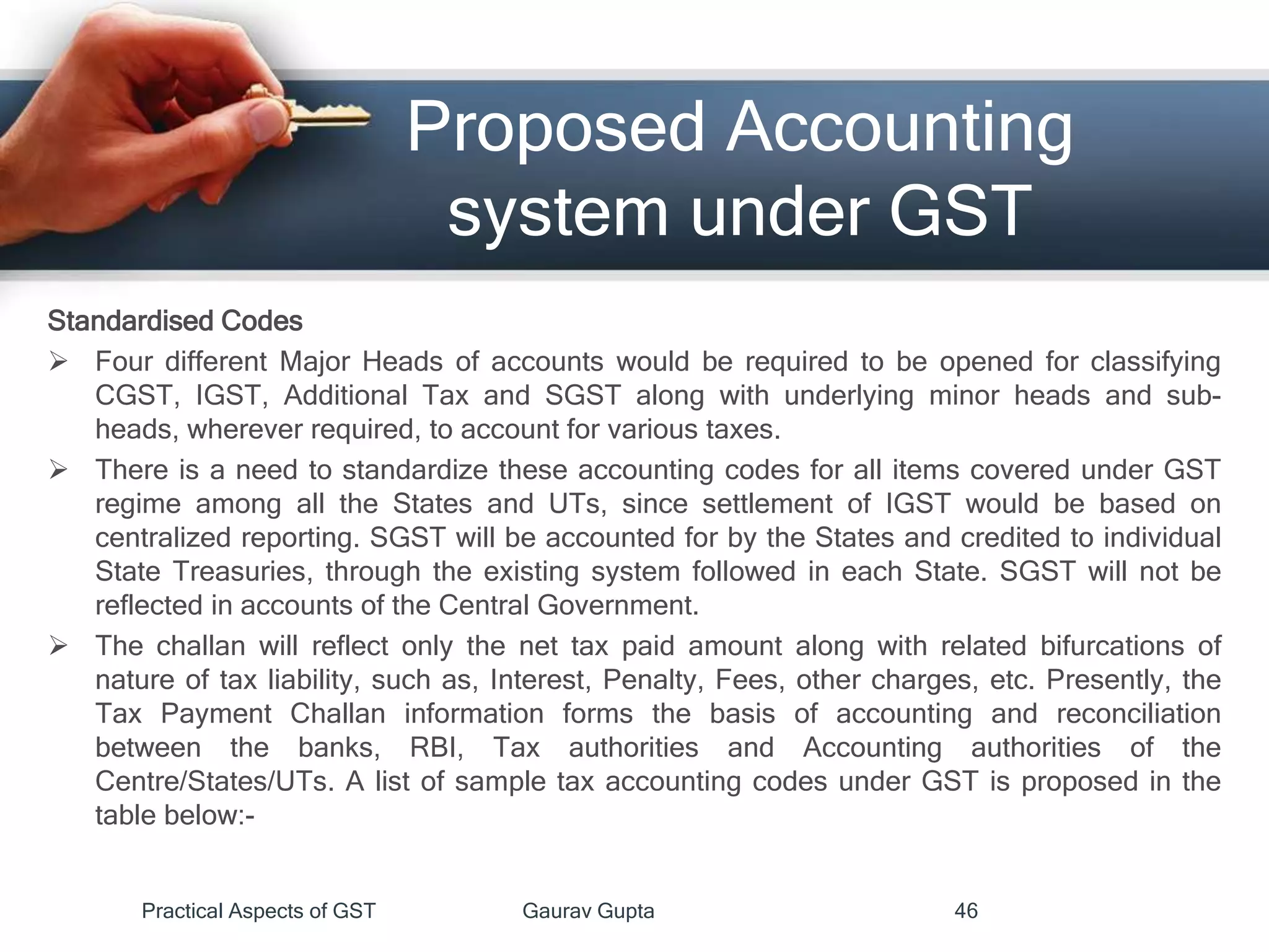Proposed Accounting
system under GST
Standardised Codes
 Four different Major Heads of accounts would be required to be opened for classifying
CGST, IGST, Additional Tax and SGST along with underlying minor heads and sub-
heads, wherever required, to account for various taxes.
 There is a need to standardize these accounting codes for all items covered under GST
regime among all the States and UTs, since settlement of IGST would be based on
centralized reporting. SGST will be accounted for by the States and credited to individual
State Treasuries, through the existing system followed in each State. SGST will not be
reflected in accounts of the Central Government.
 The challan will reflect only the net tax paid amount along with related bifurcations of
nature of tax liability, such as, Interest, Penalty, Fees, other charges, etc. Presently, the
Tax Payment Challan information forms the basis of accounting and reconciliation
between the banks, RBI, Tax authorities and Accounting authorities of the
Centre/States/UTs. A list of sample tax accounting codes under GST is proposed in the
table below:-
Practical Aspects of GST Gaurav Gupta 46
 