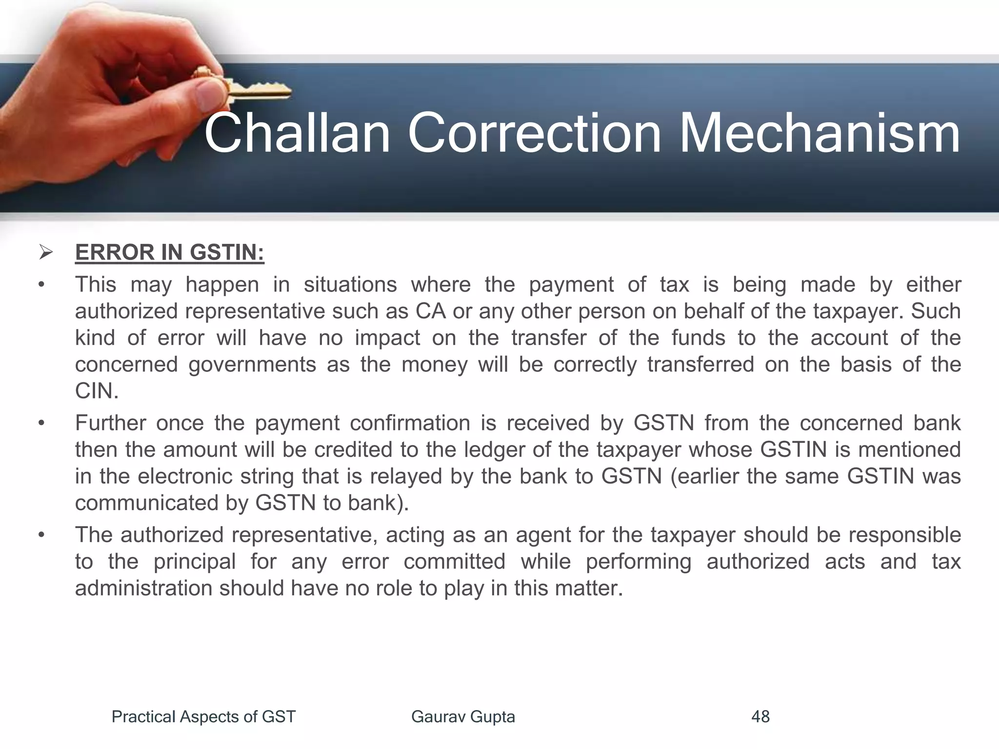 Challan Correction Mechanism
 ERROR IN GSTIN:
• This may happen in situations where the payment of tax is being made by either
authorized representative such as CA or any other person on behalf of the taxpayer. Such
kind of error will have no impact on the transfer of the funds to the account of the
concerned governments as the money will be correctly transferred on the basis of the
CIN.
• Further once the payment confirmation is received by GSTN from the concerned bank
then the amount will be credited to the ledger of the taxpayer whose GSTIN is mentioned
in the electronic string that is relayed by the bank to GSTN (earlier the same GSTIN was
communicated by GSTN to bank).
• The authorized representative, acting as an agent for the taxpayer should be responsible
to the principal for any error committed while performing authorized acts and tax
administration should have no role to play in this matter.
Practical Aspects of GST Gaurav Gupta 48
 