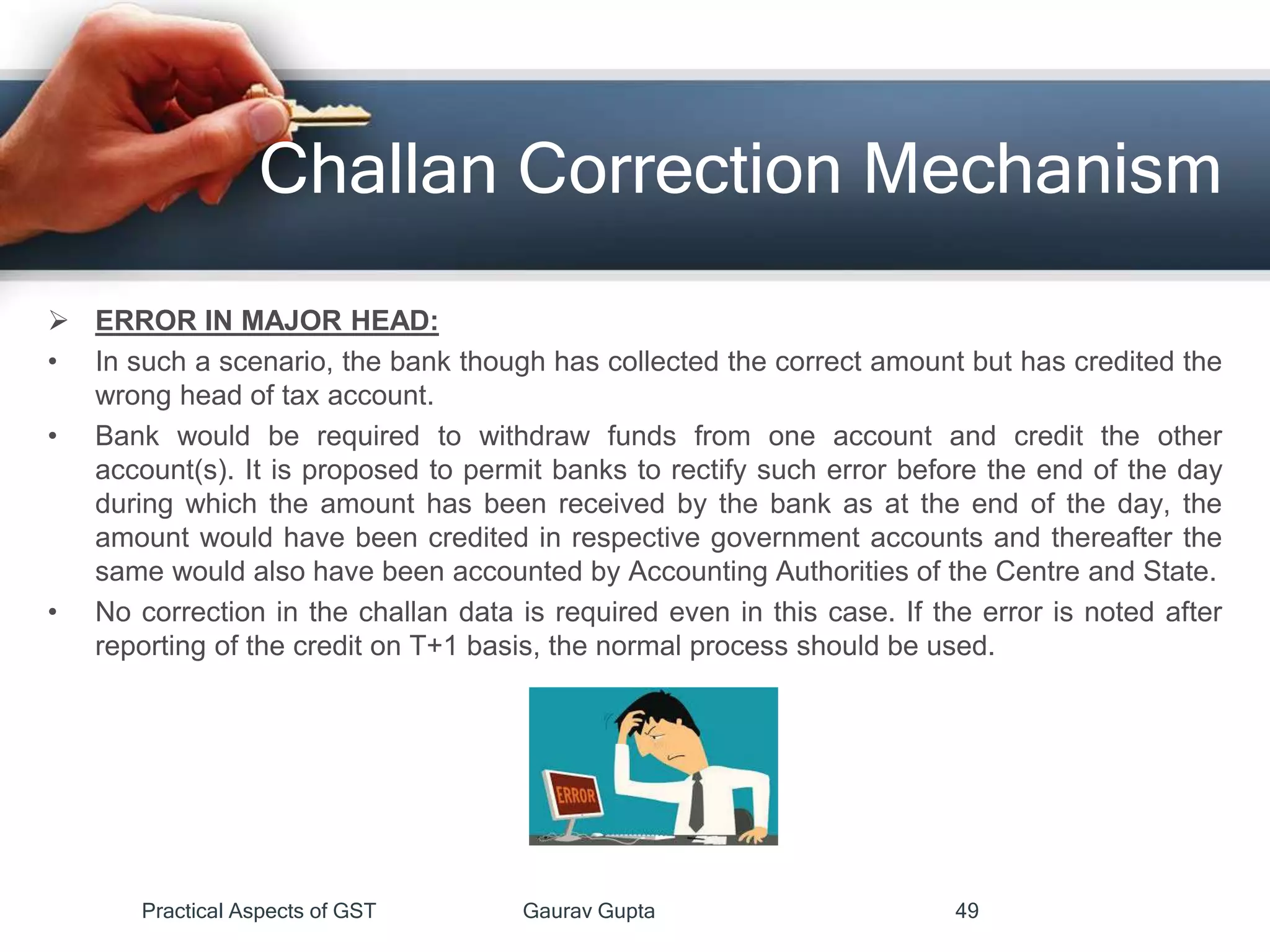 Challan Correction Mechanism
 ERROR IN MAJOR HEAD:
• In such a scenario, the bank though has collected the correct amount but has credited the
wrong head of tax account.
• Bank would be required to withdraw funds from one account and credit the other
account(s). It is proposed to permit banks to rectify such error before the end of the day
during which the amount has been received by the bank as at the end of the day, the
amount would have been credited in respective government accounts and thereafter the
same would also have been accounted by Accounting Authorities of the Centre and State.
• No correction in the challan data is required even in this case. If the error is noted after
reporting of the credit on T+1 basis, the normal process should be used.
Practical Aspects of GST Gaurav Gupta 49
 