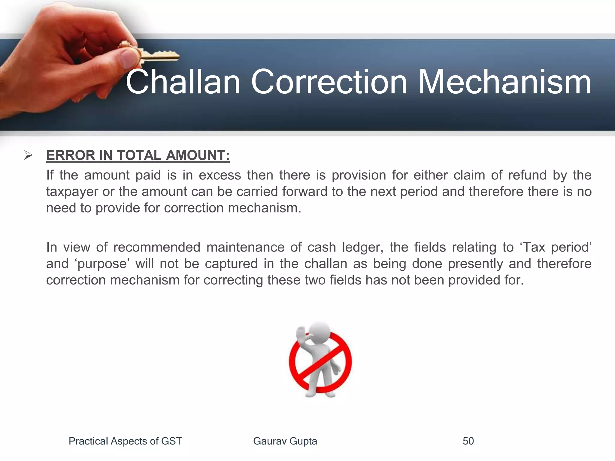Challan Correction Mechanism
 ERROR IN TOTAL AMOUNT:
If the amount paid is in excess then there is provision for either claim of refund by the
taxpayer or the amount can be carried forward to the next period and therefore there is no
need to provide for correction mechanism.
In view of recommended maintenance of cash ledger, the fields relating to ‘Tax period’
and ‘purpose’ will not be captured in the challan as being done presently and therefore
correction mechanism for correcting these two fields has not been provided for.
Practical Aspects of GST Gaurav Gupta 50
 