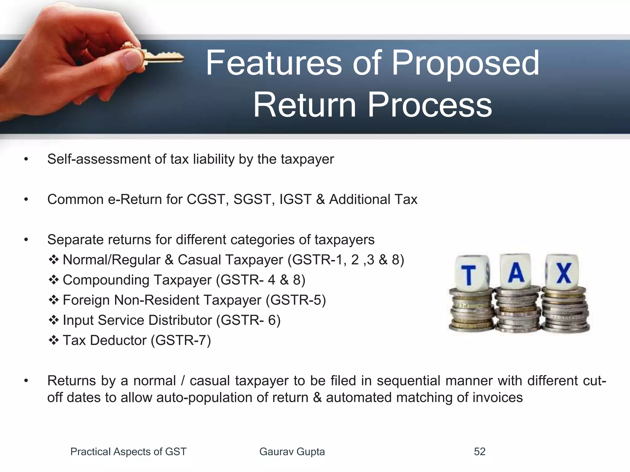 Features of Proposed
Return Process
• Self-assessment of tax liability by the taxpayer
• Common e-Return for CGST, SGST, IGST & Additional Tax
• Separate returns for different categories of taxpayers
 Normal/Regular & Casual Taxpayer (GSTR-1, 2 ,3 & 8)
 Compounding Taxpayer (GSTR- 4 & 8)
 Foreign Non-Resident Taxpayer (GSTR-5)
 Input Service Distributor (GSTR- 6)
 Tax Deductor (GSTR-7)
• Returns by a normal / casual taxpayer to be filed in sequential manner with different cut-
off dates to allow auto-population of return & automated matching of invoices
Practical Aspects of GST Gaurav Gupta 52
 