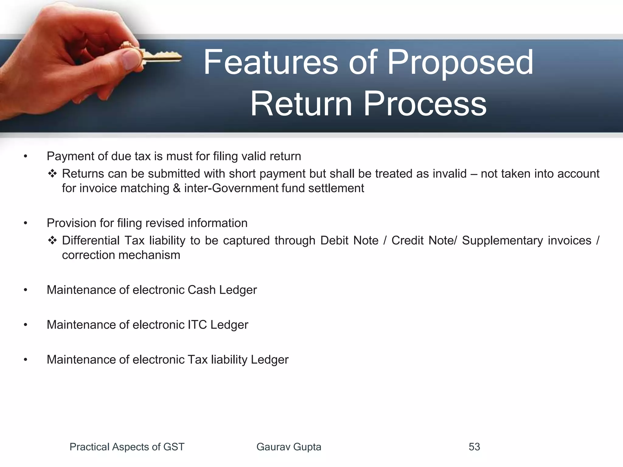 Features of Proposed
Return Process
• Payment of due tax is must for filing valid return
 Returns can be submitted with short payment but shall be treated as invalid – not taken into account
for invoice matching & inter-Government fund settlement
• Provision for filing revised information
 Differential Tax liability to be captured through Debit Note / Credit Note/ Supplementary invoices /
correction mechanism
• Maintenance of electronic Cash Ledger
• Maintenance of electronic ITC Ledger
• Maintenance of electronic Tax liability Ledger
Practical Aspects of GST Gaurav Gupta 53
 
