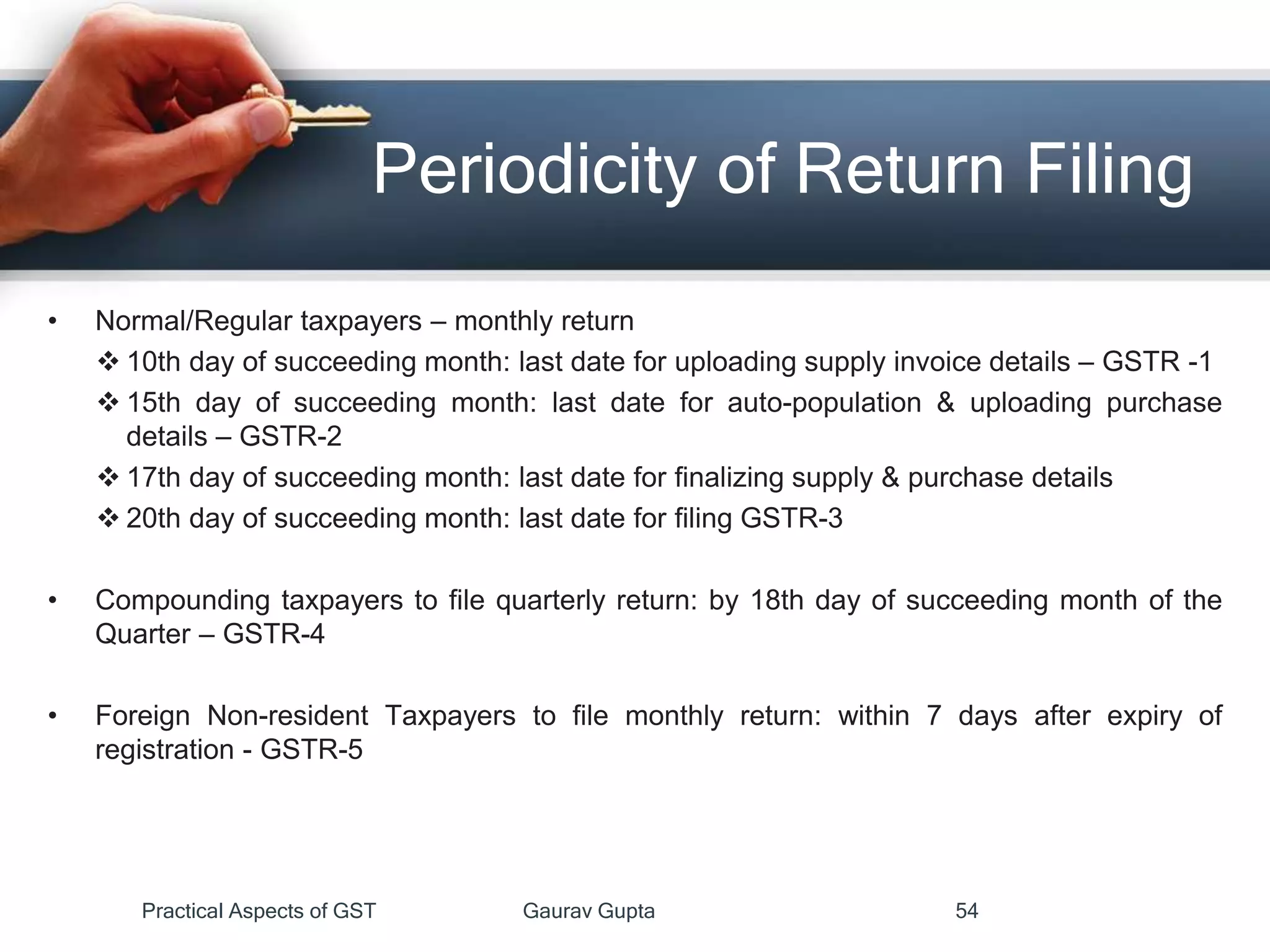 Periodicity of Return Filing
• Normal/Regular taxpayers – monthly return
 10th day of succeeding month: last date for uploading supply invoice details – GSTR -1
 15th day of succeeding month: last date for auto-population & uploading purchase
details – GSTR-2
 17th day of succeeding month: last date for finalizing supply & purchase details
 20th day of succeeding month: last date for filing GSTR-3
• Compounding taxpayers to file quarterly return: by 18th day of succeeding month of the
Quarter – GSTR-4
• Foreign Non-resident Taxpayers to file monthly return: within 7 days after expiry of
registration - GSTR-5
Practical Aspects of GST Gaurav Gupta 54
 