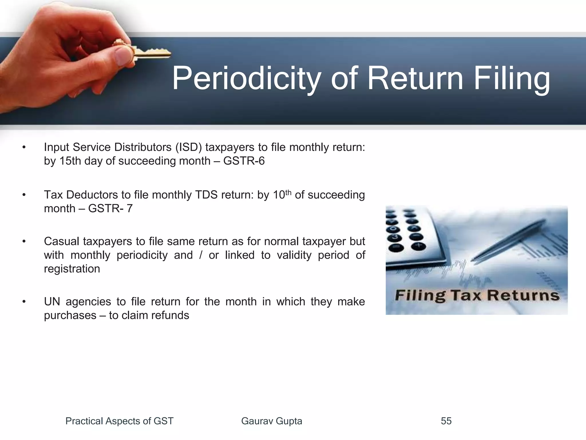 Periodicity of Return Filing
• Input Service Distributors (ISD) taxpayers to file monthly return:
by 15th day of succeeding month – GSTR-6
• Tax Deductors to file monthly TDS return: by 10th of succeeding
month – GSTR- 7
• Casual taxpayers to file same return as for normal taxpayer but
with monthly periodicity and / or linked to validity period of
registration
• UN agencies to file return for the month in which they make
purchases – to claim refunds
Practical Aspects of GST Gaurav Gupta 55
 