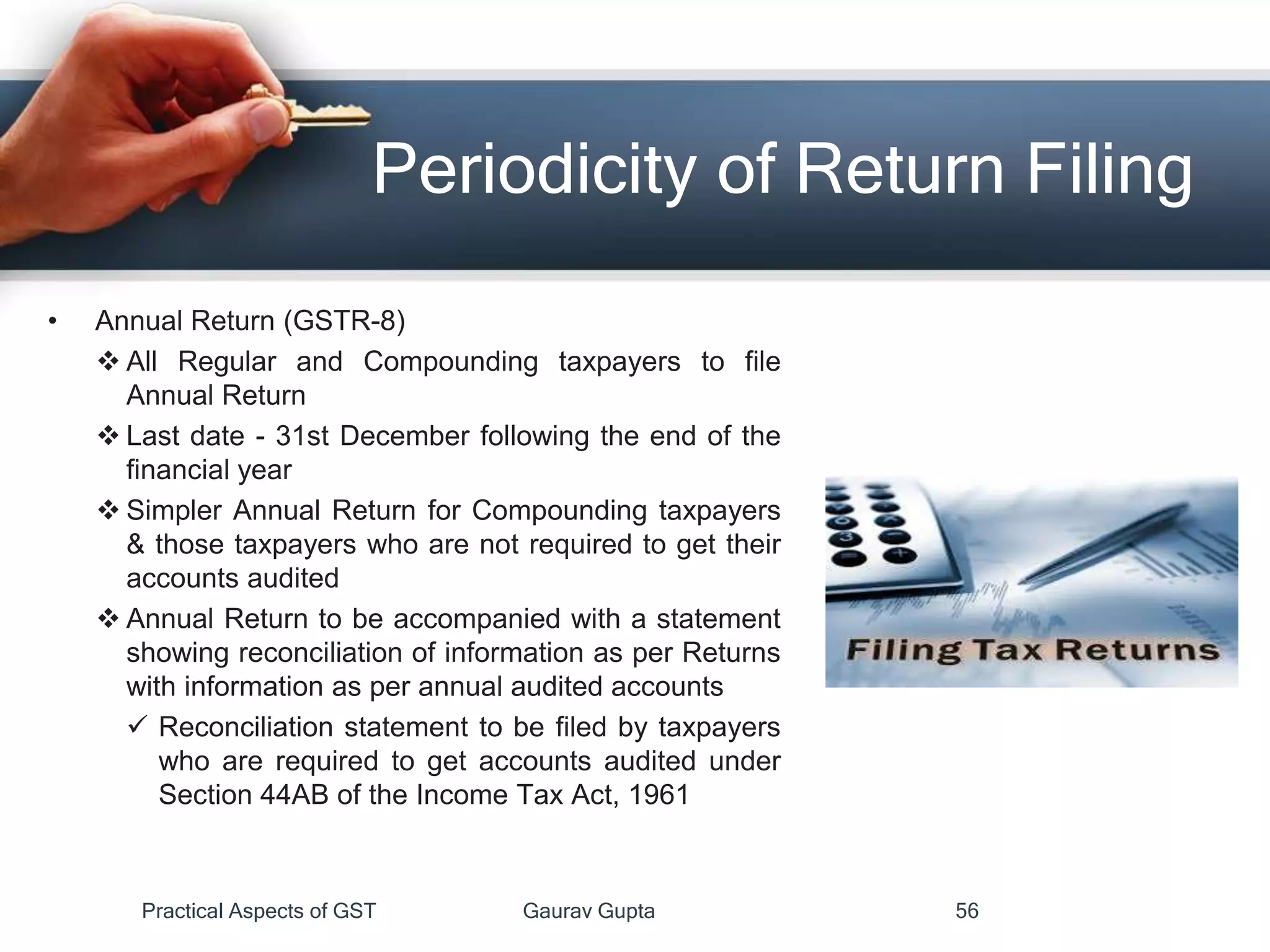 Periodicity of Return Filing
• Annual Return (GSTR-8)
 All Regular and Compounding taxpayers to file
Annual Return
 Last date - 31st December following the end of the
financial year
 Simpler Annual Return for Compounding taxpayers
& those taxpayers who are not required to get their
accounts audited
 Annual Return to be accompanied with a statement
showing reconciliation of information as per Returns
with information as per annual audited accounts
 Reconciliation statement to be filed by taxpayers
who are required to get accounts audited under
Section 44AB of the Income Tax Act, 1961
Practical Aspects of GST Gaurav Gupta 56
 