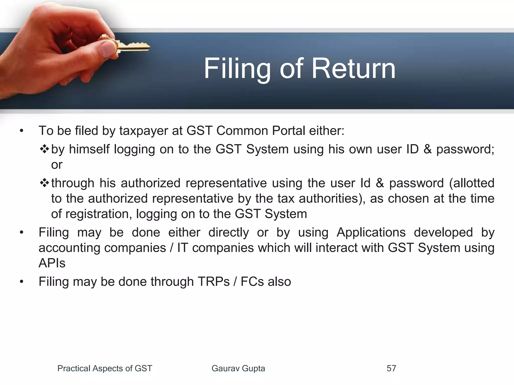 Filing of Return
• To be filed by taxpayer at GST Common Portal either:
by himself logging on to the GST System using his own user ID & password;
or
through his authorized representative using the user Id & password (allotted
to the authorized representative by the tax authorities), as chosen at the time
of registration, logging on to the GST System
• Filing may be done either directly or by using Applications developed by
accounting companies / IT companies which will interact with GST System using
APIs
• Filing may be done through TRPs / FCs also
Practical Aspects of GST Gaurav Gupta 57
 