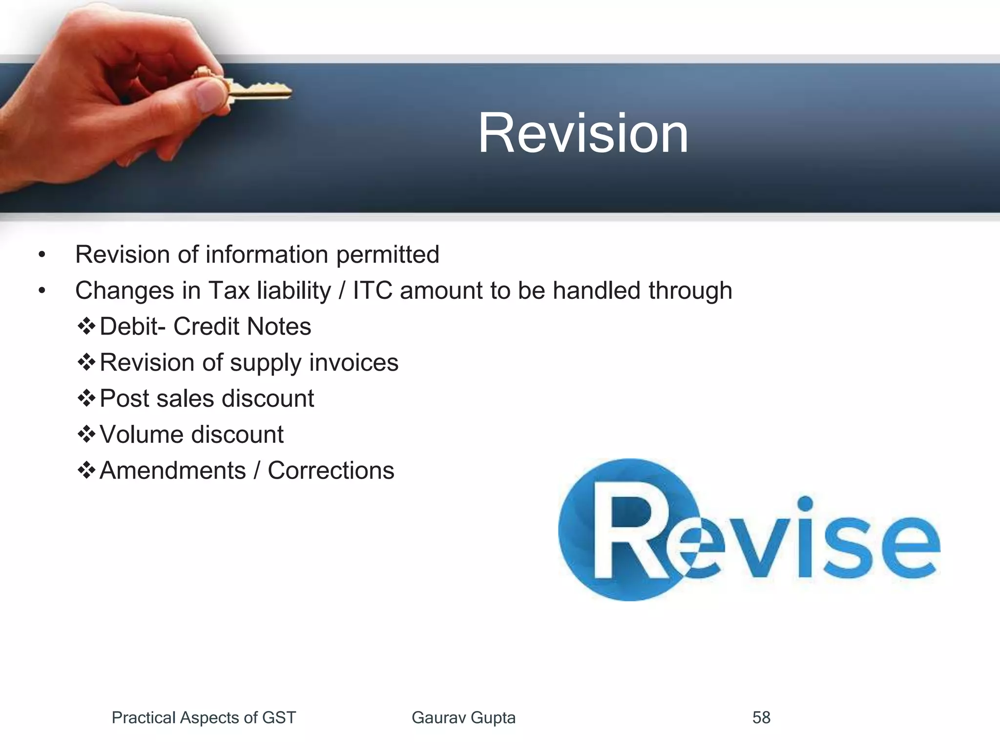 Revision
• Revision of information permitted
• Changes in Tax liability / ITC amount to be handled through
Debit- Credit Notes
Revision of supply invoices
Post sales discount
Volume discount
Amendments / Corrections
Practical Aspects of GST Gaurav Gupta 58
 