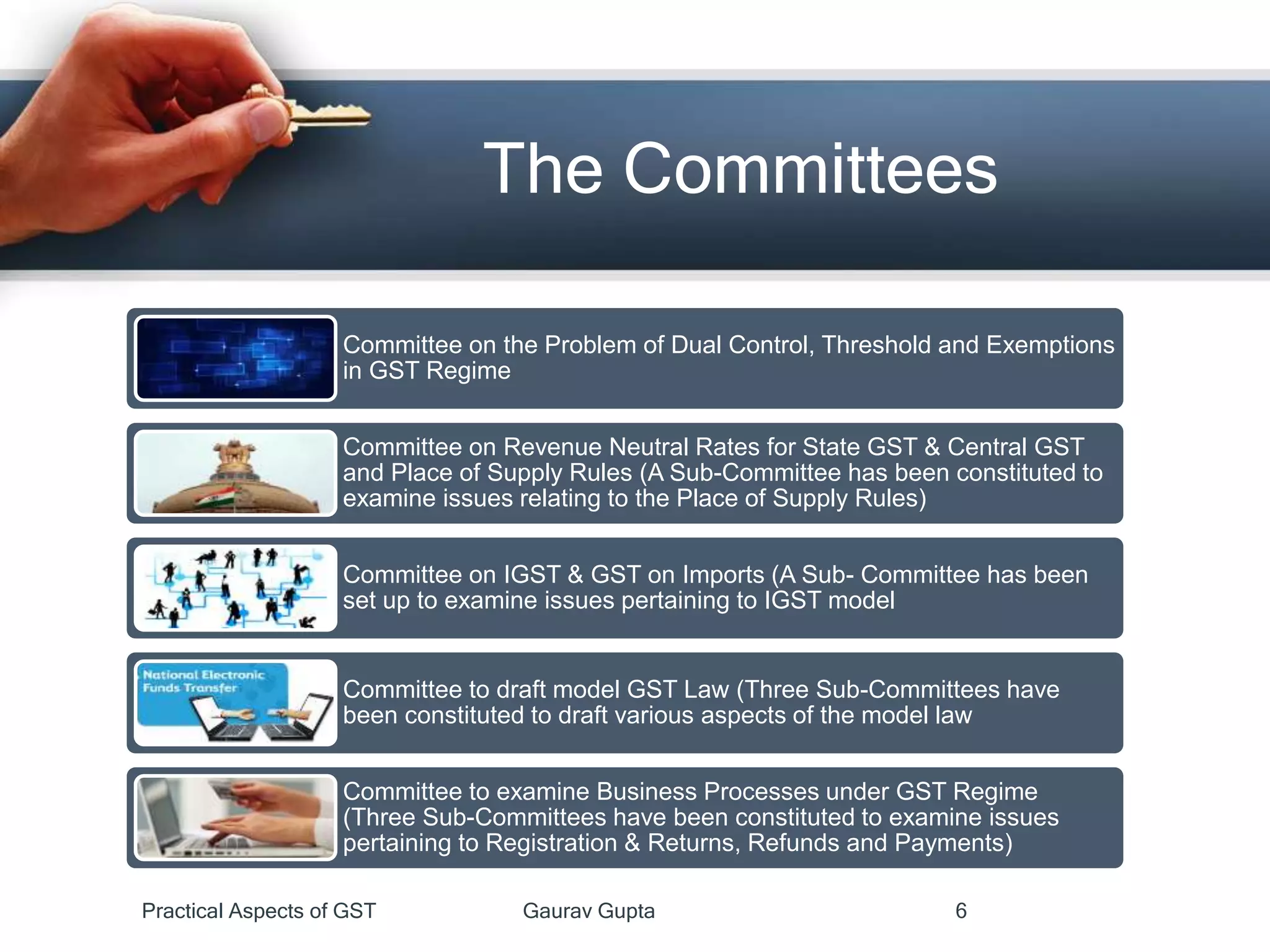 The Committees
Practical Aspects of GST Gaurav Gupta 6
Committee on the Problem of Dual Control, Threshold and Exemptions
in GST Regime
Committee on Revenue Neutral Rates for State GST & Central GST
and Place of Supply Rules (A Sub-Committee has been constituted to
examine issues relating to the Place of Supply Rules)
Committee on IGST & GST on Imports (A Sub- Committee has been
set up to examine issues pertaining to IGST model
Committee to draft model GST Law (Three Sub-Committees have
been constituted to draft various aspects of the model law
Committee to examine Business Processes under GST Regime
(Three Sub-Committees have been constituted to examine issues
pertaining to Registration & Returns, Refunds and Payments)
 