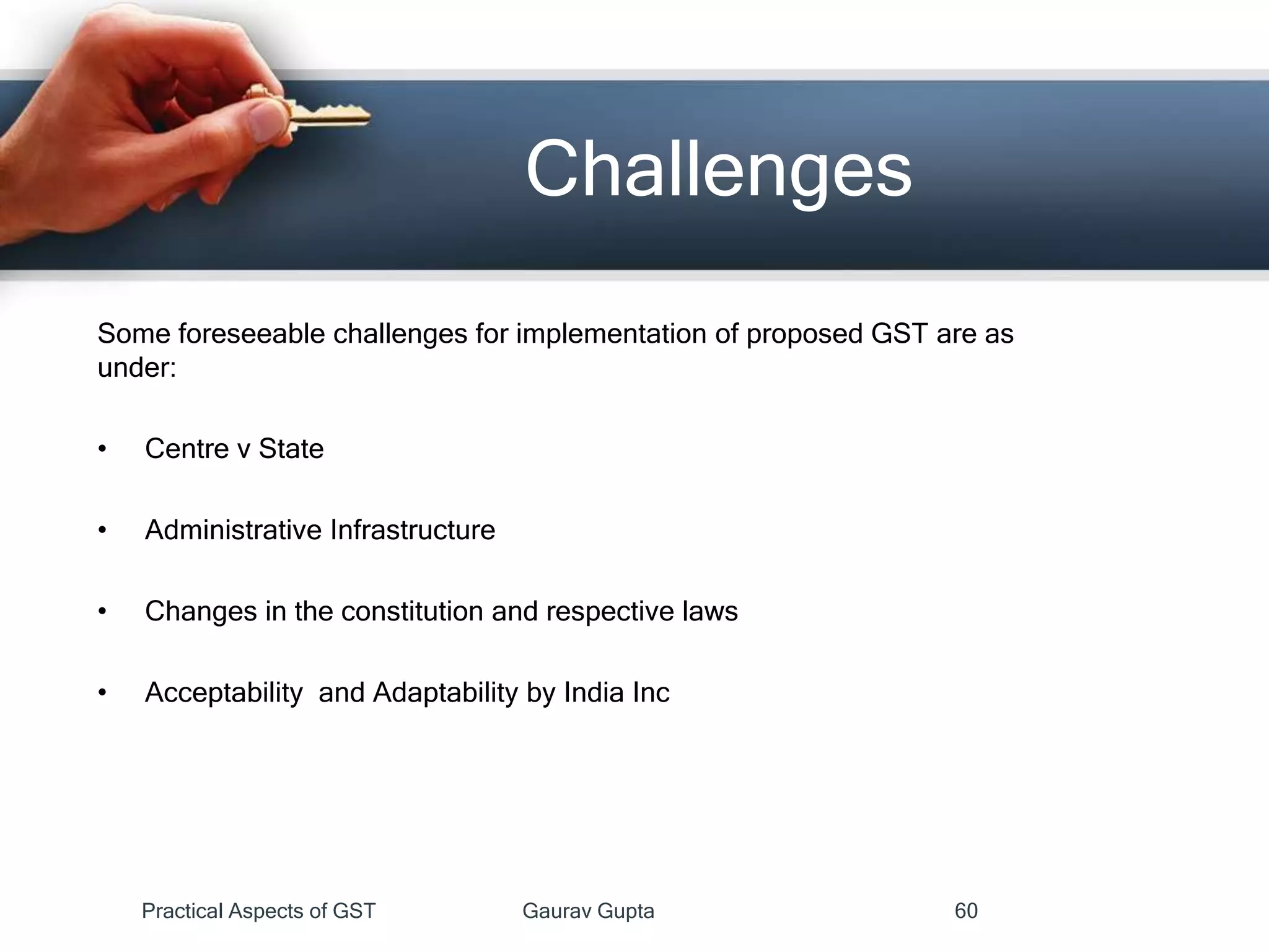 Challenges
Some foreseeable challenges for implementation of proposed GST are as
under:
• Centre v State
• Administrative Infrastructure
• Changes in the constitution and respective laws
• Acceptability and Adaptability by India Inc
Practical Aspects of GST Gaurav Gupta 60
 