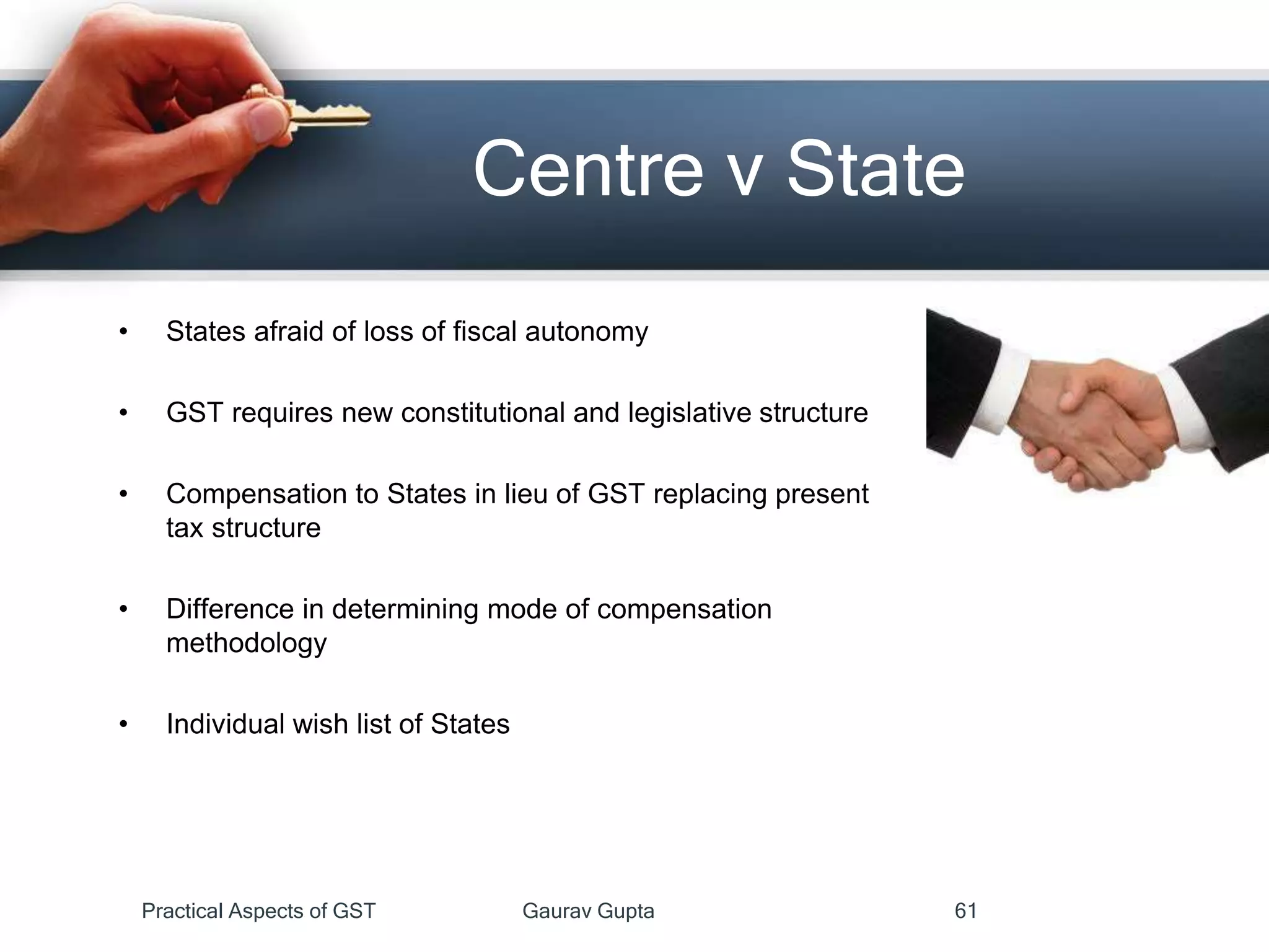 • States afraid of loss of fiscal autonomy
• GST requires new constitutional and legislative structure
• Compensation to States in lieu of GST replacing present
tax structure
• Difference in determining mode of compensation
methodology
• Individual wish list of States
Centre v State
Practical Aspects of GST Gaurav Gupta 61
 