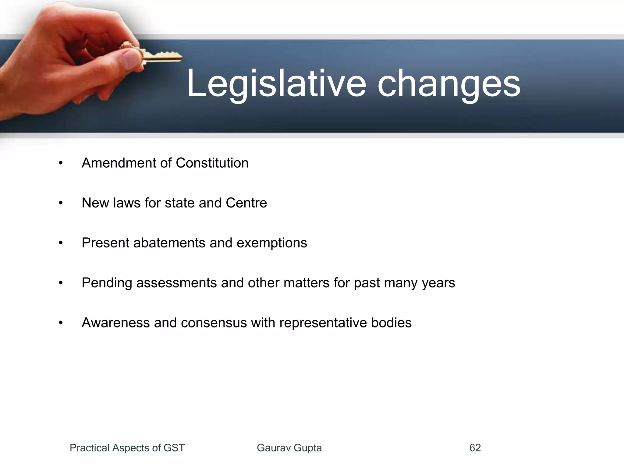 • Amendment of Constitution
• New laws for state and Centre
• Present abatements and exemptions
• Pending assessments and other matters for past many years
• Awareness and consensus with representative bodies
Legislative changes
Practical Aspects of GST Gaurav Gupta 62
 