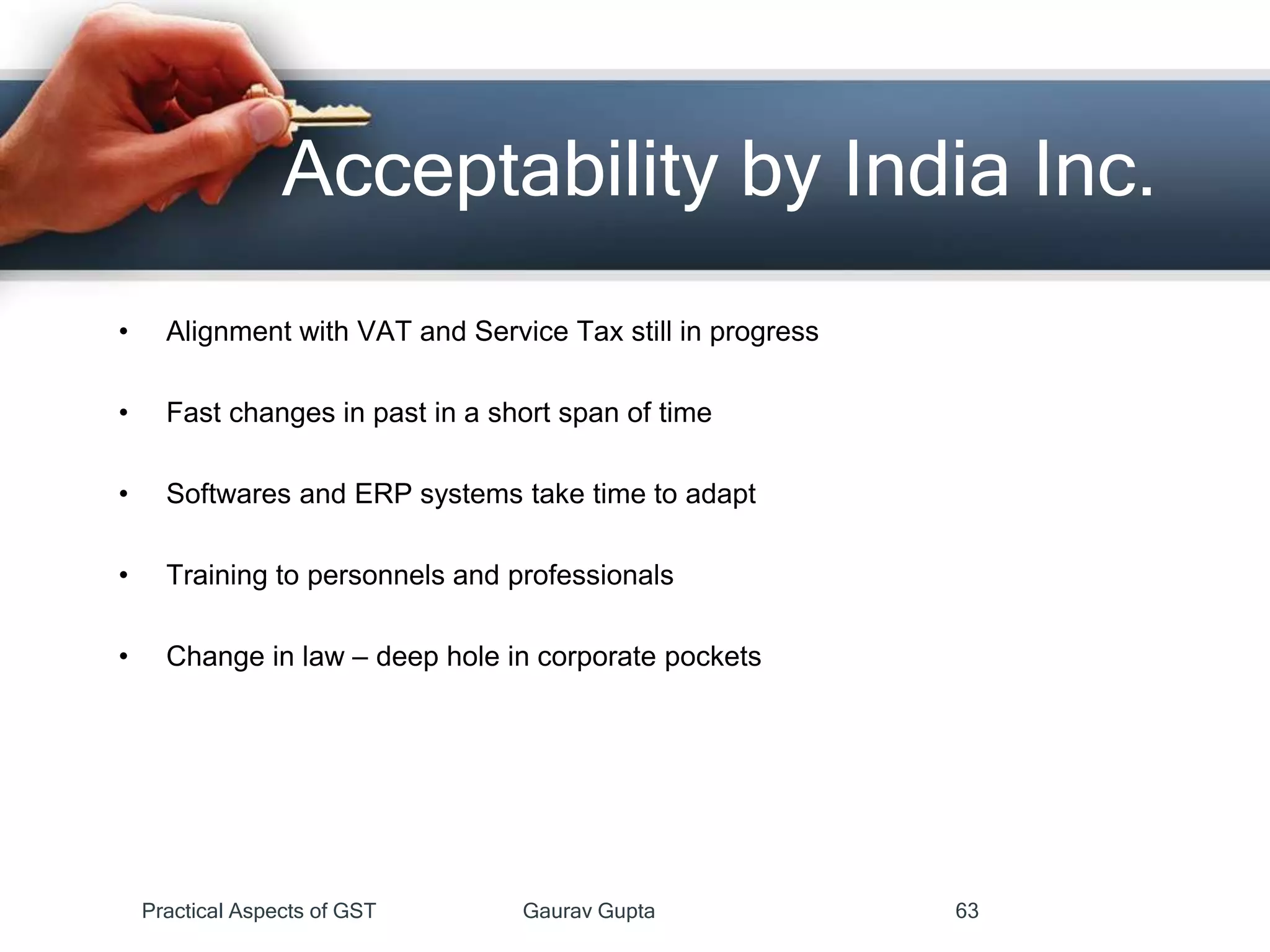 • Alignment with VAT and Service Tax still in progress
• Fast changes in past in a short span of time
• Softwares and ERP systems take time to adapt
• Training to personnels and professionals
• Change in law – deep hole in corporate pockets
Acceptability by India Inc.
Practical Aspects of GST Gaurav Gupta 63
 