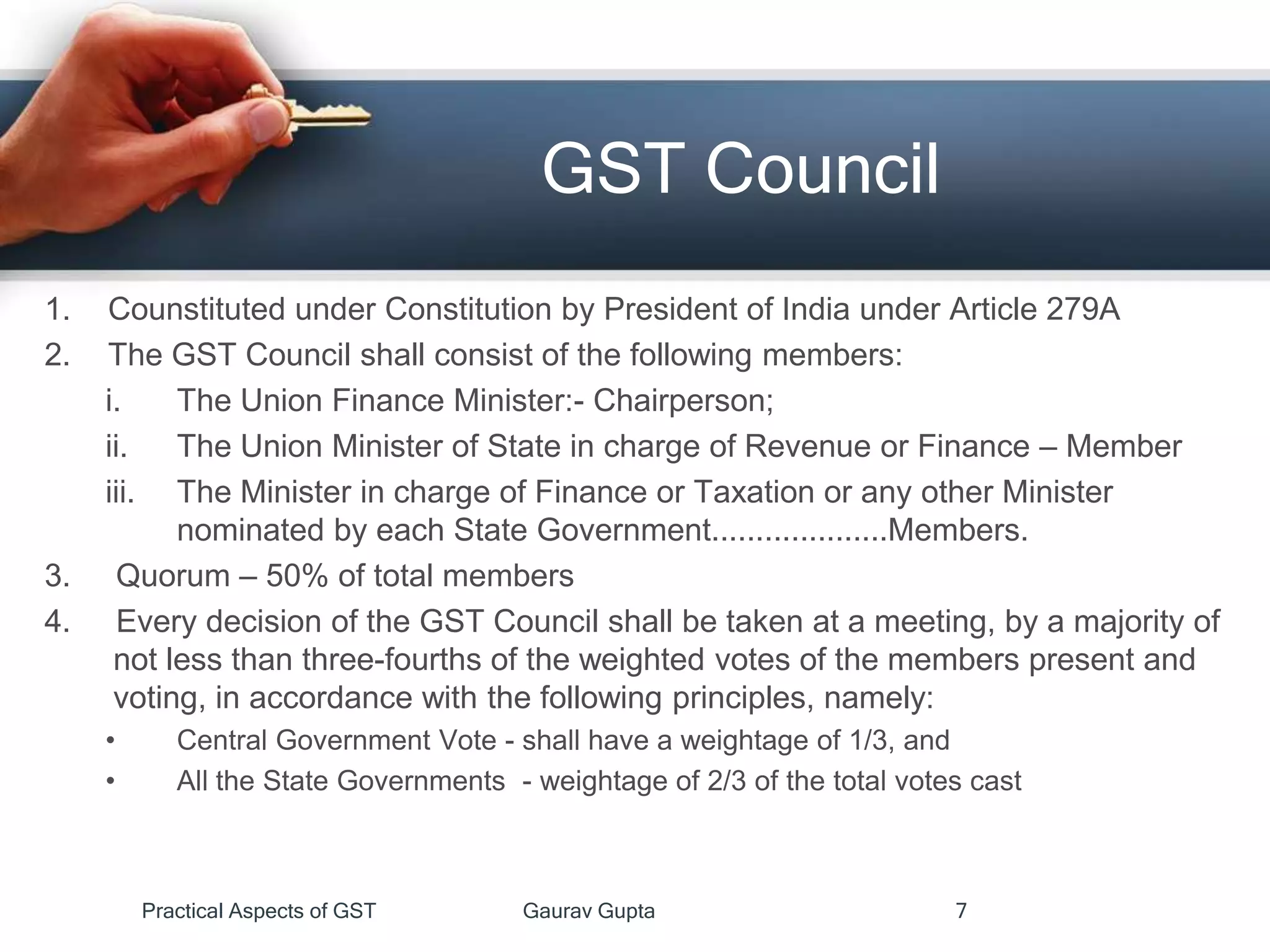 GST Council
Practical Aspects of GST Gaurav Gupta 7
1. Counstituted under Constitution by President of India under Article 279A
2. The GST Council shall consist of the following members:
i. The Union Finance Minister:- Chairperson;
ii. The Union Minister of State in charge of Revenue or Finance – Member
iii. The Minister in charge of Finance or Taxation or any other Minister
nominated by each State Government....................Members.
3. Quorum – 50% of total members
4. Every decision of the GST Council shall be taken at a meeting, by a majority of
not less than three-fourths of the weighted votes of the members present and
voting, in accordance with the following principles, namely:
• Central Government Vote - shall have a weightage of 1/3, and
• All the State Governments - weightage of 2/3 of the total votes cast
 
