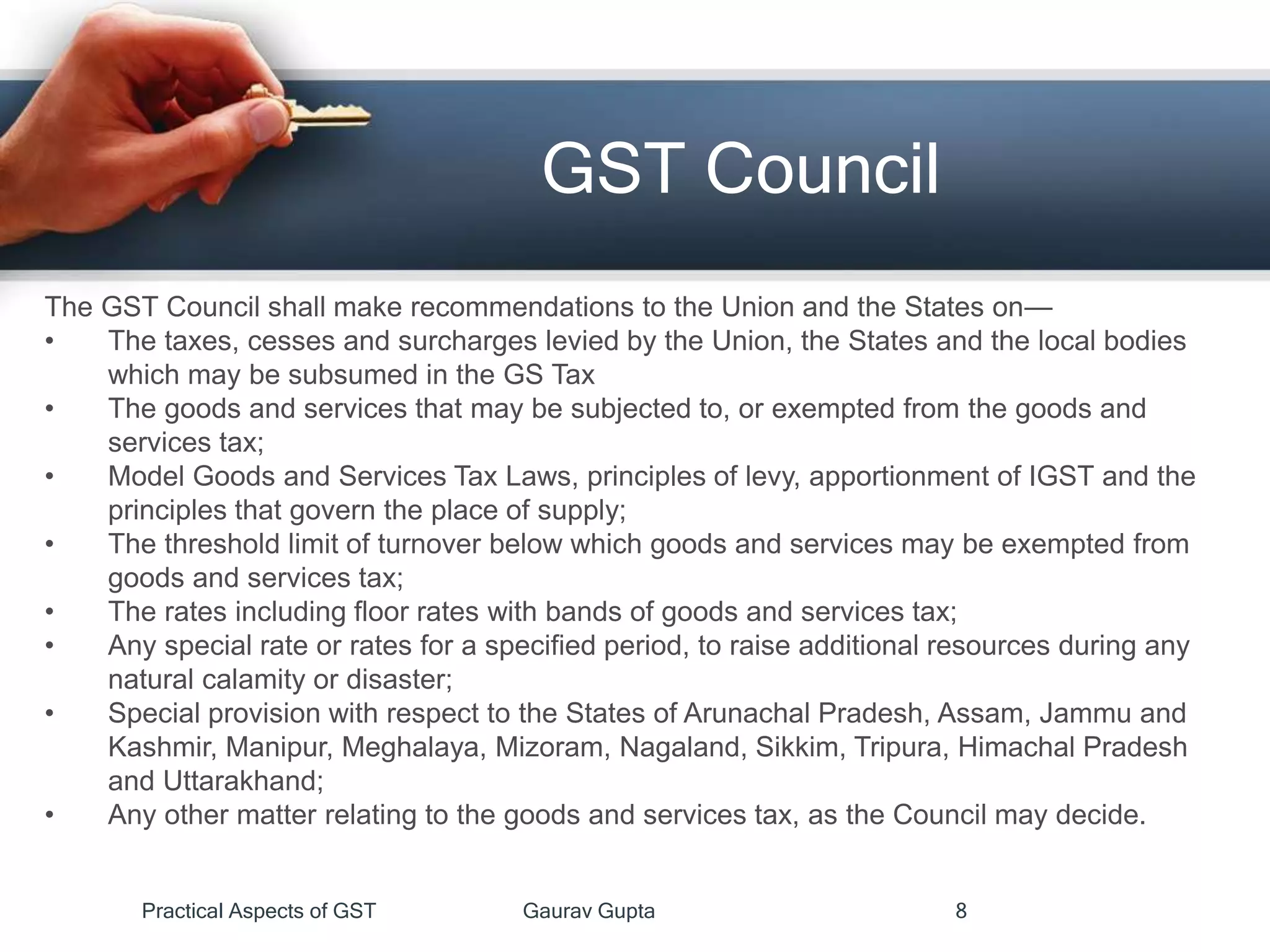 GST Council
Practical Aspects of GST Gaurav Gupta 8
The GST Council shall make recommendations to the Union and the States on—
• The taxes, cesses and surcharges levied by the Union, the States and the local bodies
which may be subsumed in the GS Tax
• The goods and services that may be subjected to, or exempted from the goods and
services tax;
• Model Goods and Services Tax Laws, principles of levy, apportionment of IGST and the
principles that govern the place of supply;
• The threshold limit of turnover below which goods and services may be exempted from
goods and services tax;
• The rates including floor rates with bands of goods and services tax;
• Any special rate or rates for a specified period, to raise additional resources during any
natural calamity or disaster;
• Special provision with respect to the States of Arunachal Pradesh, Assam, Jammu and
Kashmir, Manipur, Meghalaya, Mizoram, Nagaland, Sikkim, Tripura, Himachal Pradesh
and Uttarakhand;
• Any other matter relating to the goods and services tax, as the Council may decide.
 