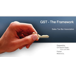 GST – The Framework
Sales Tax Bar Association
Prepared by:
CA Gaurav Gupta
FCA, LLB, DISA
Partner
MGS & Co.
 