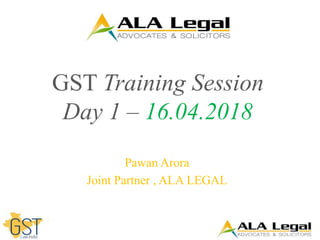 GST Training Session
Day 1 – 16.04.2018
Pawan Arora
Joint Partner , ALA LEGAL
 