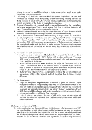 returns, payments, etc. would be available to the taxpayers online, which would make
compliance easy and transparent.
2. Uniformity of tax rates and structures: GST will ensure that indirect tax rates and
structures are common across the country, thereby increasing certainty and ease of
doing business. In other words, GST would make doing business in the country tax
neutral, irrespective of the choice of place of doing business.
3. Removal of cascading: A system of seamless tax-credits throughout the value-chain,
and across boundaries of States, would ensure that there is minimal cascading of
taxes. This would reduce hidden costs of doing business.
4. Improved competitiveness: Reduction in transaction costs of doing business would
eventually lead to an improved competitiveness for the trade and industry.
5. Gain to manufacturers and exporters: The subsuming of major Central and State taxes
in GST, complete and comprehensive set-off of input goods and services and phasing
out of Central Sales Tax (CST) would reduce the cost of locally manufactured goods
and services. This will increase the competitiveness of Indian goods and services in
the international market and give boost to Indian exports. The uniformity in tax rates
and procedures across the country will also go a long way in reducing the compliance
cost.
B. For Central and State Governments
1. Simple and easy to administer: Multiple indirect taxes at the Central and State
levels are being replaced by GST. Backed with a robust end-to-end IT system,
GST would be simpler and easier to administer than all other indirect taxes of the
Centre and State levied so far.
2. Better controls on leakage: GST will result in better tax compliance due to a
robust IT infrastructure. Due to the seamless transfer of input tax credit from one
stage to another in the chain of value addition, there is an inbuilt mechanism in the
design of GST that would incentivize tax compliance by traders.
3. Higher revenue efficiency: GST is expected to decrease the cost of collection of
tax revenues of the 3 Government, and will therefore, lead to higher revenue
efficiency.
C. For the consumer
1. Single and transparent tax proportionate to the value of goods and services: Due to
multiple indirect taxes being levied by the Centre and State, with incomplete or no
input tax credits available at progressive stages of value addition, the cost of most
goods and services in the country today are laden with many hidden taxes. Under
GST, there would be only one tax from the manufacturer to the consumer, leading
to transparency of taxes paid to the final consumer.
2. Relief in overall tax burden: Because of efficiency gains and prevention of
leakages, the overall tax burden on most commodities will come down, which will
benefit consumers.
Challenges in implementing GST:
1. Understanding between Centre and States: Unlike in many other countries where GST
is a centralized tax, in India it is to be executed by both central and state governments,
according to the proposals. This implies that both the structure and administration of
the levy had to emerge after detailed negotiations and bargaining between the centre,
29 states and the two Union Territories with legislatures. Given the sharp differences
 