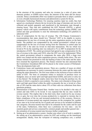 in the structure of the economy and sales tax revenue (as a ratio of gross state
domestic product, or GSDP) across states, the interests of the states did not always
coincide. Hence considerable effort was needed to persuade them to adopt a uniform
or even a broadly harmonized structure and administrative system for the tax.
2. Information Technology Platform: For ensuring seamless input tax credit, they had
agreed on a mechanism wherein the tax levied at the stage of interstate sale was to be
collected and pooled separately and transferred to the destination state through a
clearing house. They had also established the GST Network (GSTN), a special
purpose vehicle with equity contributions from the technology partner (NSDL), and
central and state governments to erect the information technology (IT) platform to
administer GST.
3. Issue of compensation for the loss of revenue: The 13th Finance Commission’s
recommendation that states should levy “flawless” GST to be eligible to receive
compensation for any loss of revenue put the entire negotiation process on the back
burner. The problem was compounded by the central government’s refusal to pay
compensation for the loss of revenue arising from the reduction in central sales tax
(CST). CST is the sales tax levied on inter-state transactions. The tax which was
levied at 4% by the exporting state was reduced to 2% in 2007 in preparation for the
introduction of GST. The central government had agreed to pay compensation for the
loss of revenue to the states until 2010, when the GST was to be implemented. When
the central government refused to compensate the states after 2010, a huge trust
deficit was created and the entire negotiation process virtually broke down. The new
finance minister has promised to clear the backlog of dues to the states and the states
have resumed the negotiation process. The finance minister has also announced that
the Constitution Amendment Bill will be placed in the winter session of Parliament.
These developments bode well.
4. Contentious issues and negotiation process: There are a number of issues on which
negotiations are necessary to reach a consensus between the centre and the states and
among the states themselves. The first issue relates to the inclusion of taxes within the
ambit of GST. The bone of contention relates to inclusion of purchase taxes on
foodgrain, taxes on motor spirit and high-speed diesel (GSD), and octroi or entry tax
in lieu thereof. The foodgrain surplus states have been levying the purchase tax, the
burden of which is exported to non-residents. The states were reluctant to bring motor
spirit and high speed diesel within the ambit as presently the tax is levied at a floor
rate of 20% and the states derive about 35% of their sales tax collections from these
petroleum products.
5. Determination of Revenue Neutral Rate: Another issue to be decided is the rates of
central and state GSTs to be levied. It was expected that the tax rates would be
revenue neutral. This implies that in the short term, there would not be any revenue
loss or gain, but over time the revenue productivity is expected to increase due to
better compliance of the tax and increased productivity of the economy. However,
estimation of revenue-neutral rate required consensus on the exemption list, number
of tax rates to be levied and the list of goods and services to be included in different
rate categories. Revenue-neutral rates had to be estimated for the centre and for each
of the states. Furthermore, when there was a preference for two rates— one for
essential goods and services consumed by common people and another general rate—
the estimation of revenue-neutral rates becomes further complicated.
6. Setting up of an administrative system: Another area where a lot of work is needed is
the setting up of an administrative system for GST and working out the transitional
arrangements. Ideally, from the viewpoint of reducing compliance cost, a unified
 