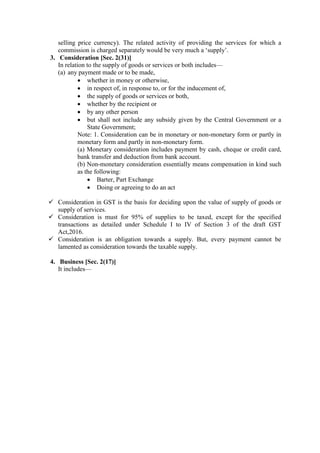 selling price currency). The related activity of providing the services for which a
commission is charged separately would be very much a ‘supply’.
3. Consideration [Sec. 2(31)]
In relation to the supply of goods or services or both includes—
(a) any payment made or to be made,
 whether in money or otherwise,
 in respect of, in response to, or for the inducement of,
 the supply of goods or services or both,
 whether by the recipient or
 by any other person
 but shall not include any subsidy given by the Central Government or a
State Government;
Note: 1. Consideration can be in monetary or non-monetary form or partly in
monetary form and partly in non-monetary form.
(a) Monetary consideration includes payment by cash, cheque or credit card,
bank transfer and deduction from bank account.
(b) Non-monetary consideration essentially means compensation in kind such
as the following:
 Barter, Part Exchange
 Doing or agreeing to do an act
 Consideration in GST is the basis for deciding upon the value of supply of goods or
supply of services.
 Consideration is must for 95% of supplies to be taxed, except for the specified
transactions as detailed under Schedule I to IV of Section 3 of the draft GST
Act,2016.
 Consideration is an obligation towards a supply. But, every payment cannot be
lamented as consideration towards the taxable supply.
4. Business [Sec. 2(17)]
It includes—
 