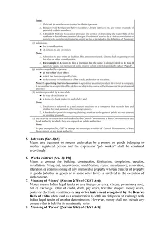 5. Job work [Sec. 2(68)]
Means any treatment or process undertaken by a person on goods belonging to
another registered person and the expression “job worker” shall be construed
accordingly.
6. Works contract [Sec. 2(119)]
Means a contract for building, construction, fabrication, completion, erection,
installation, fitting out, improvement, modification, repair, maintenance, renovation,
alteration or commissioning of any immovable property wherein transfer of property
in goods (whether as goods or in some other form) is involved in the execution of
such contract.
7. Meaning of ‘Money’ {Section 2(75) of CGST Act}:
Money means Indian legal tender or any foreign currency, cheque, promissory note,
bill of exchange, letter of credit, draft, pay order, traveller cheque, money order,
postal or electronic remittance or any other instrument recognised by the Reserve
Bank of India when used as a consideration to settle an obligation or exchange with
Indian legal tender of another denomination. However, money shall not include any
currency that is held for its numismatic value.
8. Meaning of ‘Person’ {Section 2(84) of CGST Act):
 
