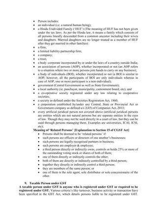 Person includes:
 an individual (i.e. a natural human being);
 a Hindu Undivided Family (‘HUF’) (The meaning of HUF has not been given
under the tax laws. As per the Hindu law, it means a family which consists of
all persons lineally descended from a common ancestor including their wives
and daughters. Married daughters are no longer treated as a member of HUF
after they get married in other families):
 a firm;
 a limited liability partnership firm;
 a company;
 a trust;
 a body -corporate incorporated by or under the laws of a country outside India;
 an association of persons (AOP), whether incorporated or not (an AOP refers
to a situation where two or more persons join hands to carry on any business);
 a body of individuals (BOI), whether incorporated or not (a BOI is similar to
AOP; however, all the participants of BOI are only individuals whereas in
case of AOP, one or more participant is a non-individual);
 government (Central Government as well as State Government);
 a local authority (ie, panchayat, municipality, cantonment board, etc); and
 a co-operative society registered under any law relating to cooperative
societies;
 a society as defined under the Societies Registration Act, 1860;
 a corporation established by/under any Central, State or Provincial Act or
Government company as defined u/s 2(45) of Companies Act, 2013;
 every artificial juridical person not covered above (artificial juridical persons
are entities which are not natural persons but are separate entities in the eyes
of law. Though they may not be sued directly in a court of law, but they can be
sued through persons managing them. Examples are universities, ICAI, ICSI,
etc);
Meaning of ‘Related Persons’ {Explanation to Section 15 of CGST Act}
 Persons shall be deemed to be ‘related persons’ if:
 such persons are officers or directors of one another’s businesses;
 such persons are legally recognised partners in business;
 such persons are employer & employee;
 a third person directly or indirectly owns, controls or holds 25% or more of
the outstanding voting stock or shares of both of them;
 one of them directly or indirectly controls the other;
 both of them are directly or indirectly controlled by a third person;
 together they directly or indirectly control a third person;
 they are members of the same person; or
 one of them is the sole agent, sole distributor or sole concessionaire of the
other.
9. Taxable Person under GST
A taxable person under GST is anyone who is registered under GST or required to be
registered under GST. Various criteria’s like turnover, business activity or transaction have
been specified in the GST Act, which details persons liable to be registered under GST.
 