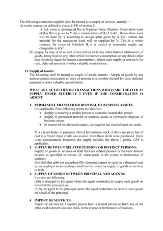 The following composite supplies shall be treated as a supply of services, namely: —
(a) works contract as defined in clause (119) of section 2;
X Ltd. owns a commercial flat at Nariman Point, Mumbai. Renovation work
of this flat is given to Y for a consideration of Rs.5 Lakh . Renovation work
will be done by Y according to design /plan given by X Ltd. Labour and
material for the renovation work will be supplied by Y. This is a works
contract. By virtue of Schedule II, it is treated as composite supply and
chargeable to GST.
(b) supply, by way of or as part of any service or in any other manner whatsoever, of
goods, being food or any other article for human consumption or any drink (other
than alcoholic liquor for human consumption), where such supply or service is for
cash, deferred payment or other valuable consideration.
13. Supply of Goods:
The following shall be treated as supply of goods, namely : Supply of goods by any
unincorporated association or body of persons to a member thereof for cash, deferred
payment or other valuable consideration.
WHAT ARE ACTIVITIES OR TRANSACTIONS WHICH ARE TREATED AS
SUPPLY UNDER SCHEDULE I EVEN IF THE CONSIDERATION IS
ABSENT
1. PERMANENT TRANSFER OR DISPOSAL OF BUSINESS ASSETS:
It is applicable if the following points are satisfied :
 Supply is made by a taxable person to a taxable /nontaxable person.
 Supply is permanent transfer of business assets or permanent disposal of
business assets.
 In respect of the aforesaid supply, the supplier has availed input tax credit.
X is a retail dealer in garments. Out of his business stock, 5 shirts are given free of
cost to a friend. Input credit was availed when these shirts were purchased. There
is no consideration. However, the supply satisfies the above 3 points. GST is
applicable.
2. SUPPLY BETWEEN RELATED PERSONS OR DISTINCT PERSONS:
Supply of goods or services or both between related persons or between distinct
persons as specified in section 25, when made in the course or furtherance of
business.
Provided that gifts not exceeding fifty thousand rupees in value in a financial year
by an employer to an employee shall not be treated as supply of goods or services
or both.
3. SUPPLY OF GOODS BETWEEN PRINCIPAL AND AGENTS:
It covers the following:
(a)by a principal to his agent where the agent undertakes to supply such goods on
behalf of the principal; or
(b) by an agent to his principal where the agent undertakes to receive such goods
on behalf of the principal.
4. IMPORT OF SERVICES:
Import of services by a taxable person from a related person or from any of his
other establishments outside India, in the course or furtherance of business.
 