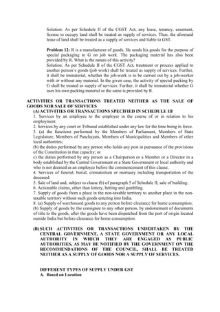 Solution: As per Schedule II of the CGST Act, any lease, tenancy, easement,
license to occupy land shall be treated as supply of services. Thus, the aforesaid
lease of land shall be treated as a supply of services and liable to GST.
Problem 12: R is a manufacturer of goods. He sends his goods for the purpose of
special packaging to G on job work. The packaging material has also been
provided by R. What is the nature of this activity?
Solution: As per Schedule II of the CGST Act, treatment or process applied to
another person’s goods (job work) shall be treated as supply of services. Further,
it shall be immaterial, whether the job-work is to be carried out by a job-worker
with or without any material. In the given case, the activity of special packing by
G shall be treated as supply of services. Further, it shall be immaterial whether G
uses his own packing material or the same is provided by R.
ACTIVITIES OR TRANSACTIONS TREATED NEITHER AS THE SALE OF
GOODS NOR SALE OF SERVICES
(A)ACTIVITIES OR TRANSACTIONS SPECIFIED IN SCHEDULE III
1. Services by an employee to the employer in the course of or in relation to his
employment.
2. Services by any court or Tribunal established under any law for the time being in force.
3. (a) the functions performed by the Members of Parliament, Members of State
Legislature, Members of Panchayats, Members of Municipalities and Members of other
local authorities;
(b) the duties performed by any person who holds any post in pursuance of the provisions
of the Constitution in that capacity; or
c) the duties performed by any person as a Chairperson or a Member or a Director in a
body established by the Central Government or a State Government or local authority and
who is not deemed as an employee before the commencement of this clause.
4. Services of funeral, burial, crematorium or mortuary including transportation of the
deceased.
5. Sale of land and, subject to clause (b) of paragraph 5 of Schedule II, sale of building.
6. Actionable claims, other than lottery, betting and gambling.
7. Supply of goods from a place in the non-taxable territory to another place in the non-
taxable territory without such goods entering into India.
8. (a) Supply of warehoused goods to any person before clearance for home consumption;
(b) Supply of goods by the consignee to any other person, by endorsement of documents
of title to the goods, after the goods have been dispatched from the port of origin located
outside India but before clearance for home consumption.
(B) SUCH ACTIVITIES OR TRANSACTIONS UNDERTAKEN BY THE
CENTRAL GOVERNMENT, A STATE GOVERNMENT OR ANY LOCAL
AUTHORITY IN WHICH THEY ARE ENGAGED AS PUBLIC
AUTHORITIES, AS MAY BE NOTIFIED BY THE GOVERNMENT ON THE
RECOMMENDATIONS OF THE COUNCIL, SHALL BE TREATED
NEITHER AS A SUPPLY OF GOODS NOR A SUPPLY OF SERVICES.
DIFFERENT TYPES OF SUPPLY UNDER GST
A. Based on Location
 