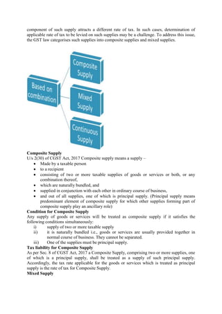component of such supply attracts a different rate of tax. In such cases, determination of
applicable rate of tax to be levied on such supplies may be a challenge. To address this issue,
the GST law categorises such supplies into composite supplies and mixed supplies.
Composite Supply
U/s 2(30) of CGST Act, 2017 Composite supply means a supply –
 Made by a taxable person
 to a recipient
 consisting of two or more taxable supplies of goods or services or both, or any
combination thereof,
 which are naturally bundled, and
 supplied in conjunction with each other in ordinary course of business,
 and out of all supplies, one of which is principal supply. (Principal supply means
predominant element of composite supply for which other supplies forming part of
composite supply play an ancillary role)
Condition for Composite Supply
Any supply of goods or services will be treated as composite supply if it satisfies the
following conditions simultaneously:
i) supply of two or more taxable supply
ii) it is naturally bundled i.e., goods or services are usually provided together in
normal course of business. They cannot be separated.
iii) One of the supplies must be principal supply.
Tax liability for Composite Supply
As per Sec. 8 of CGST Act, 2017 a Composite Supply, comprising two or more supplies, one
of which is a principal supply, shall be treated as a supply of such principal supply.
Accordingly, the tax rate applicable for the goods or services which is treated as principal
supply is the rate of tax for Composite Supply.
Mixed Supply
 
