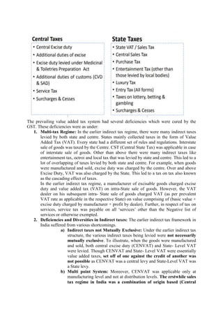 The prevailing value added tax system had several deficiencies which were cured by the
GST. These deficiencies were as under:
1. Multi-tax Regime: In the earlier indirect tax regime, there were many indirect taxes
levied by both state and centre. States mainly collected taxes in the form of Value
Added Tax (VAT). Every state had a different set of rules and regulations. Interstate
sale of goods was taxed by the Centre. CST (Central State Tax) was applicable in case
of interstate sale of goods. Other than above there were many indirect taxes like
entertainment tax, octroi and local tax that was levied by state and centre. This led to a
lot of overlapping of taxes levied by both state and centre. For example, when goods
were manufactured and sold, excise duty was charged by the centre. Over and above
Excise Duty, VAT was also charged by the State. This led to a tax on tax also known
as the cascading effect of taxes.
In the earlier indirect tax regime, a manufacturer of excisable goods charged excise
duty and value added tax (VAT) on intra-State sale of goods. However, the VAT
dealer on his subsequent intra- State sale of goods charged VAT (as per prevalent
VAT rate as applicable in the respective State) on value comprising of (basic value +
excise duty charged by manufacturer + profit by dealer). Further, in respect of tax on
services, service tax was payable on all ‘services’ other than the Negative list of
services or otherwise exempted.
2. Deficiencies and Diversities in Indirect taxes: The earlier indirect tax framework in
India suffered from various shortcomings.
a) Indirect taxes not Mutually Exclusive: Under the earlier indirect tax
structure, the various indirect taxes being levied were not necessarily
mutually exclusive. To illustrate, when the goods were manufactured
and sold, both central excise duty (CENVAT) and State- Level VAT
were levied. Though CENVAT and State- Level VAT were essentially
value added taxes, set off of one against the credit of another was
not possible as CENVAT was a central levy and State-Level VAT was
a State levy.
b) Multi point System: Moreover, CENVAT was applicable only at
manufacturing level and not at distribution levels. The erstwhile sales
tax regime in India was a combination of origin based (Central
 