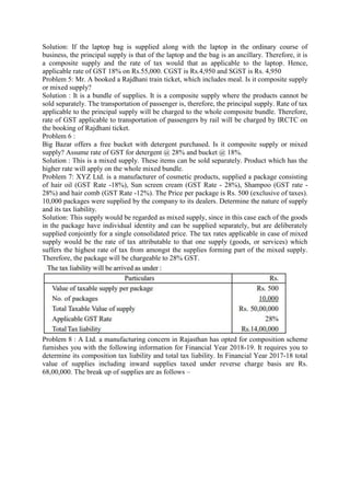 Solution: If the laptop bag is supplied along with the laptop in the ordinary course of
business, the principal supply is that of the laptop and the bag is an ancillary. Therefore, it is
a composite supply and the rate of tax would that as applicable to the laptop. Hence,
applicable rate of GST 18% on Rs.55,000. CGST is Rs.4,950 and SGST is Rs. 4,950
Problem 5: Mr. A booked a Rajdhani train ticket, which includes meal. Is it composite supply
or mixed supply?
Solution : It is a bundle of supplies. It is a composite supply where the products cannot be
sold separately. The transportation of passenger is, therefore, the principal supply. Rate of tax
applicable to the principal supply will be charged to the whole composite bundle. Therefore,
rate of GST applicable to transportation of passengers by rail will be charged by IRCTC on
the booking of Rajdhani ticket.
Problem 6 :
Big Bazar offers a free bucket with detergent purchased. Is it composite supply or mixed
supply? Assume rate of GST for detergent @ 28% and bucket @ 18%.
Solution : This is a mixed supply. These items can be sold separately. Product which has the
higher rate will apply on the whole mixed bundle.
Problem 7: XYZ Ltd. is a manufacturer of cosmetic products, supplied a package consisting
of hair oil (GST Rate -18%), Sun screen cream (GST Rate - 28%), Shampoo (GST rate -
28%) and hair comb (GST Rate -12%). The Price per package is Rs. 500 (exclusive of taxes).
10,000 packages were supplied by the company to its dealers. Determine the nature of supply
and its tax liability.
Solution: This supply would be regarded as mixed supply, since in this case each of the goods
in the package have individual identity and can be supplied separately, but are deliberately
supplied conjointly for a single consolidated price. The tax rates applicable in case of mixed
supply would be the rate of tax attributable to that one supply (goods, or services) which
suffers the highest rate of tax from amongst the supplies forming part of the mixed supply.
Therefore, the package will be chargeable to 28% GST.
Problem 8 : A Ltd. a manufacturing concern in Rajasthan has opted for composition scheme
furnishes you with the following information for Financial Year 2018-19. It requires you to
determine its composition tax liability and total tax liability. In Financial Year 2017-18 total
value of supplies including inward supplies taxed under reverse charge basis are Rs.
68,00,000. The break up of supplies are as follows –
 