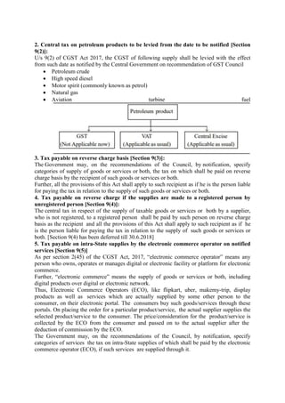 2. Central tax on petroleum products to be levied from the date to be notified [Section
9(2)]:
U/s 9(2) of CGST Act 2017, the CGST of following supply shall be levied with the effect
from such date as notified by the Central Government on recommendation of GST Council
 Petroleum crude
 High speed diesel
 Motor spirit (commonly known as petrol)
 Natural gas
 Aviation turbine fuel
3. Tax payable on reverse charge basis [Section 9(3)]:
The Government may, on the recommendations of the Council, by notification, specify
categories of supply of goods or services or both, the tax on which shall be paid on reverse
charge basis by the recipient of such goods or services or both.
Further, all the provisions of this Act shall apply to such recipient as if he is the person liable
for paying the tax in relation to the supply of such goods or services or both.
4. Tax payable on reverse charge if the supplies are made to a registered person by
unregistered person [Section 9(4)]:
The central tax in respect of the supply of taxable goods or services or both by a supplier,
who is not registered, to a registered person shall be paid by such person on reverse charge
basis as the recipient and all the provisions of this Act shall apply to such recipient as if he
is the person liable for paying the tax in relation to the supply of such goods or services or
both. [Section 9(4) has been deferred till 30.6.2018]
5. Tax payable on intra-State supplies by the electronic commerce operator on notified
services [Section 9(5)]
As per section 2(45) of the CGST Act, 2017, “electronic commerce operator” means any
person who owns, operates or manages digital or electronic facility or platform for electronic
commerce.
Further, “electronic commerce” means the supply of goods or services or both, including
digital products over digital or electronic network.
Thus, Electronic Commerce Operators (ECO), like flipkart, uber, makemy-trip, display
products as well as services which are actually supplied by some other person to the
consumer, on their electronic portal. The consumers buy such goods/services through these
portals. On placing the order for a particular product/service, the actual supplier supplies the
selected product/service to the consumer. The price/consideration for the product/service is
collected by the ECO from the consumer and passed on to the actual supplier after the
deduction of commission by the ECO.
The Government may, on the recommendations of the Council, by notification, specify
categories of services the tax on intra-State supplies of which shall be paid by the electronic
commerce operator (ECO), if such services are supplied through it.
 