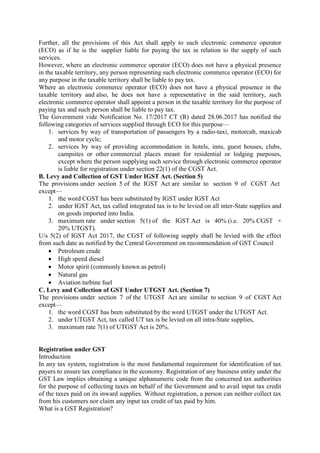 Further, all the provisions of this Act shall apply to such electronic commerce operator
(ECO) as if he is the supplier liable for paying the tax in relation to the supply of such
services.
However, where an electronic commerce operator (ECO) does not have a physical presence
in the taxable territory, any person representing such electronic commerce operator (ECO) for
any purpose in the taxable territory shall be liable to pay tax.
Where an electronic commerce operator (ECO) does not have a physical presence in the
taxable territory and also, he does not have a representative in the said territory, such
electronic commerce operator shall appoint a person in the taxable territory for the purpose of
paying tax and such person shall be liable to pay tax.
The Government vide Notification No. 17/2017 CT (R) dated 28.06.2017 has notified the
following categories of services supplied through ECO for this purpose—
1. services by way of transportation of passengers by a radio-taxi, motorcab, maxicab
and motor cycle;
2. services by way of providing accommodation in hotels, inns, guest houses, clubs,
campsites or other commercial places meant for residential or lodging purposes,
except where the person supplying such service through electronic commerce operator
is liable for registration under section 22(1) of the CGST Act.
B. Levy and Collection of GST Under IGST Act. (Section 5)
The provisions under section 5 of the IGST Act are similar to section 9 of CGST Act
except—
1. the word CGST has been substituted by IGST under IGST Act
2. under IGST Act, tax called integrated tax is to be levied on all inter-State supplies and
on goods imported into India.
3. maximum rate under section 5(1) of the IGST Act is 40% (i.e. 20% CGST +
20% UTGST).
U/s 5(2) of IGST Act 2017, the CGST of following supply shall be levied with the effect
from such date as notified by the Central Government on recommendation of GST Council
 Petroleum crude
 High speed diesel
 Motor spirit (commonly known as petrol)
 Natural gas
 Aviation turbine fuel
C. Levy and Collection of GST Under UTGST Act. (Section 7)
The provisions under section 7 of the UTGST Act are similar to section 9 of CGST Act
except—
1. the word CGST has been substituted by the word UTGST under the UTGST Act.
2. under UTGST Act, tax called UT tax is be levied on all intra-State supplies,
3. maximum rate 7(1) of UTGST Act is 20%.
Registration under GST
Introduction
In any tax system, registration is the most fundamental requirement for identification of tax
payers to ensure tax compliance in the economy. Registration of any business entity under the
GST Law implies obtaining a unique alphanumeric code from the concerned tax authorities
for the purpose of collecting taxes on behalf of the Government and to avail input tax credit
of the taxes paid on its inward supplies. Without registration, a person can neither collect tax
from his customers nor claim any input tax credit of tax paid by him.
What is a GST Registration?
 