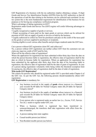 GST Registration of a business with the tax authorities implies obtaining a unique, 15-digit
Goods and Service Tax Identification Number (GSTIN) from the GST authorities so that all
the operations of and the data relating to the business can be collected and correlated. In any
tax system this is the most fundamental requirement for identification of the business for tax
purposes or for having any compliance verification program.
What is advantage of taking registration in GST?
Registration under Goods and Service Tax (GST) regime will confer following advantages to
the business:
• Legally recognized as supplier of goods or services.
• Proper accounting of taxes paid on the input goods or services which can be utilized for
payment of GST due on supply of goods or services or both by the business.
• Legally authorized to collect tax from his purchasers and pass on the credit of the taxes paid
on the goods or services supplied to purchasers or recipients.
• Getting eligible to avail various other benefits and privileges rendered under the GST laws.
Can a person without GST registration claim ITC and collect tax?
No, a person without GST registration can neither collect GST from his customers nor can
claim any input tax credit of GST paid by him.
What will be the effective date of registration?
Where the application for registration has been submitted within thirty days from the date on
which the person becomes liable to registration, the effective date of registration shall be the
date on which he became liable for registration. Where an application for registration has
been submitted by the applicant after thirty days from the date of his becoming liable to
registration, the effective date of registration shall be the date of grant of registration. In case
of a person taking registration voluntarily while being within the threshold exemption limit
for paying tax, the effective date of registration shall be the date of order of registration.
Who needs GST Registration?
The criteria for persons who should be registered under GST is provided under Chapter 6 of
the GST Act. As per the GST Act, the following persons should mandatorily obtain GST
registration:
GST Registration is mandatory for-
 Any business involved in the supply of goods whose turnover in a financial
year exceeds Rs.40 lakhs for Normal Category states (Rs.20 lakhs for Special
Category states)*
 Any business involved in the supply of services whose turnover in a financial
year exceeds Rs.20 lakhs for Normal Category states (Rs.10 lakhs for Special
Category states)
 Every person who is registered under an earlier law (i.e., Excise, VAT, Service
Tax etc.) needs to register under GST, too.
 When a business which is registered has been transferred to
someone/demerged, the transferee shall take registration with effect from the
date of transfer.
 A person making inter-state supplies
 Casual taxable person (see below)
 Non-Resident taxable person (see below)
 