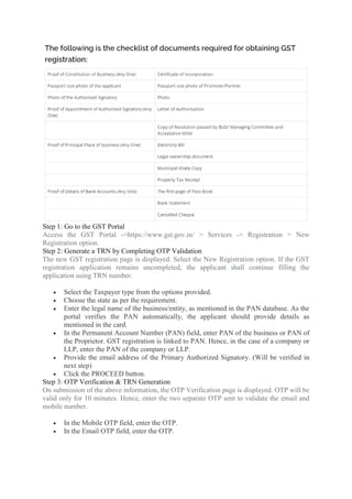 Step 1: Go to the GST Portal
Access the GST Portal ->https://www.gst.gov.in/ > Services -> Registration > New
Registration option.
Step 2: Generate a TRN by Completing OTP Validation
The new GST registration page is displayed. Select the New Registration option. If the GST
registration application remains uncompleted, the applicant shall continue filling the
application using TRN number.
 Select the Taxpayer type from the options provided.
 Choose the state as per the requirement.
 Enter the legal name of the business/entity, as mentioned in the PAN database. As the
portal verifies the PAN automatically, the applicant should provide details as
mentioned in the card.
 In the Permanent Account Number (PAN) field, enter PAN of the business or PAN of
the Proprietor. GST registration is linked to PAN. Hence, in the case of a company or
LLP, enter the PAN of the company or LLP.
 Provide the email address of the Primary Authorized Signatory. (Will be verified in
next step)
 Click the PROCEED button.
Step 3: OTP Verification & TRN Generation
On submission of the above information, the OTP Verification page is displayed. OTP will be
valid only for 10 minutes. Hence, enter the two separate OTP sent to validate the email and
mobile number.
 In the Mobile OTP field, enter the OTP.
 In the Email OTP field, enter the OTP.
 