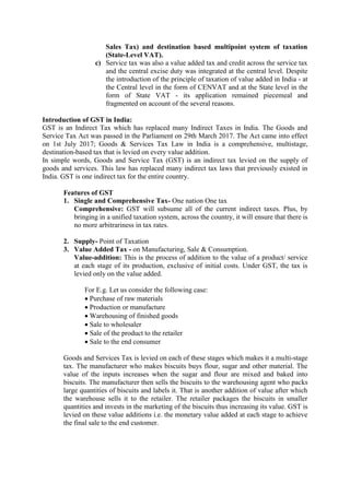 Sales Tax) and destination based multipoint system of taxation
(State-Level VAT).
c) Service tax was also a value added tax and credit across the service tax
and the central excise duty was integrated at the central level. Despite
the introduction of the principle of taxation of value added in India - at
the Central level in the form of CENVAT and at the State level in the
form of State VAT - its application remained piecemeal and
fragmented on account of the several reasons.
Introduction of GST in India:
GST is an Indirect Tax which has replaced many Indirect Taxes in India. The Goods and
Service Tax Act was passed in the Parliament on 29th March 2017. The Act came into effect
on 1st July 2017; Goods & Services Tax Law in India is a comprehensive, multistage,
destination-based tax that is levied on every value addition.
In simple words, Goods and Service Tax (GST) is an indirect tax levied on the supply of
goods and services. This law has replaced many indirect tax laws that previously existed in
India. GST is one indirect tax for the entire country.
Features of GST
1. Single and Comprehensive Tax- One nation One tax
Comprehensive: GST will subsume all of the current indirect taxes. Plus, by
bringing in a unified taxation system, across the country, it will ensure that there is
no more arbitrariness in tax rates.
2. Supply- Point of Taxation
3. Value Added Tax - on Manufacturing, Sale & Consumption.
Value-addition: This is the process of addition to the value of a product/ service
at each stage of its production, exclusive of initial costs. Under GST, the tax is
levied only on the value added.
For E.g. Let us consider the following case:
 Purchase of raw materials
 Production or manufacture
 Warehousing of finished goods
 Sale to wholesaler
 Sale of the product to the retailer
 Sale to the end consumer
Goods and Services Tax is levied on each of these stages which makes it a multi-stage
tax. The manufacturer who makes biscuits buys flour, sugar and other material. The
value of the inputs increases when the sugar and flour are mixed and baked into
biscuits. The manufacturer then sells the biscuits to the warehousing agent who packs
large quantities of biscuits and labels it. That is another addition of value after which
the warehouse sells it to the retailer. The retailer packages the biscuits in smaller
quantities and invests in the marketing of the biscuits thus increasing its value. GST is
levied on these value additions i.e. the monetary value added at each stage to achieve
the final sale to the end customer.
 
