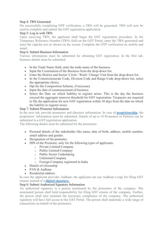 Step 4: TRN Generated
On successfully completing OTP verification, a TRN will be generated. TRN will now be
used to complete and submit the GST registration application.
Step 5: Log in with TRN
Upon receiving TRN, the applicant shall begin the GST registration procedure. In the
Temporary Reference Number (TRN) field on the GST Portal, enter the TRN generated and
enter the captcha text as shown on the screen. Complete the OTP verification on mobile and
email.
Step 6: Submit Business Information
Various information must be submitted for obtaining GST registration. In the first tab,
business details must be submitted.
 In the Trade Name field, enter the trade name of the business.
 Input the Constitution of the Business from the drop-down list.
 Enter the District and Sector/ Circle / Ward / Charge/ Unit from the drop-down list.
 In the Commissionerate Code, Division Code and Range Code drop-down list, select
the appropriate choice.
 Opt for the Composition Scheme, if necessary
 Input the date of commencement of business.
 Select the Date on which liability to register arises. This is the day the business
crossed the aggregate turnover threshold for GST registration. Taxpayers are required
to file the application for new GST registration within 30 days from the date on which
the liability to register arises.
Step 7: Submit Promoter Information
In the next tab, provide promoters and directors information. In case of proprietorship, the
proprietors’ information must be submitted. Details of up to 10 Promoters or Partners can be
submitted in a GST registration application.
The following details must be submitted for the promoters:
 Personal details of the stakeholder like name, date of birth, address, mobile number,
email address and gender.
 Designation of the promoter.
 DIN of the Promoter, only for the following types of applicants:
o Private Limited Company
o Public Limited Company
o Public Sector Undertaking
o Unlimited Company
o Foreign Company registered in India
 Details of citizenship
 PAN & Aadhaar
 Residential address
In case the applicant provides Aadhaar, the applicant can use Aadhaar e-sign for filing GST
returns instead of a digital signature.
Step 8: Submit Authorised Signatory Information
An authorised signatory is a person nominated by the promoters of the company. The
nominated person shall hold responsibility for filing GST returns of the company. Further,
the person shall also maintain the necessary compliance of the company. The authorised
signatory will have full access to the GST Portal. The person shall undertake a wide range of
transactions on behalf of the promoters.
 