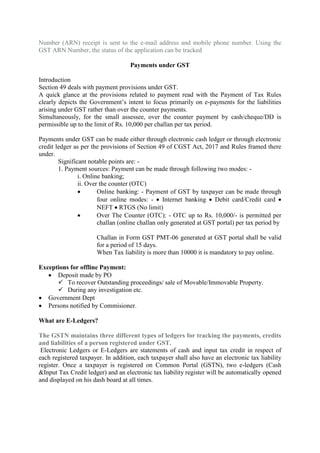 Number (ARN) receipt is sent to the e-mail address and mobile phone number. Using the
GST ARN Number, the status of the application can be tracked
Payments under GST
Introduction
Section 49 deals with payment provisions under GST.
A quick glance at the provisions related to payment read with the Payment of Tax Rules
clearly depicts the Government’s intent to focus primarily on e-payments for the liabilities
arising under GST rather than over the counter payments.
Simultaneously, for the small assessee, over the counter payment by cash/cheque/DD is
permissible up to the limit of Rs. 10,000 per challan per tax period.
Payments under GST can be made either through electronic cash ledger or through electronic
credit ledger as per the provisions of Section 49 of CGST Act, 2017 and Rules framed there
under.
Significant notable points are: -
1. Payment sources: Payment can be made through following two modes: -
i. Online banking;
ii. Over the counter (OTC)
 Online banking: - Payment of GST by taxpayer can be made through
four online modes: -  Internet banking  Debit card/Credit card 
NEFT  RTGS (No limit)
 Over The Counter (OTC): - OTC up to Rs. 10,000/- is permitted per
challan (online challan only generated at GST portal) per tax period by
Challan in Form GST PMT-06 generated at GST portal shall be valid
for a period of 15 days.
When Tax liability is more than 10000 it is mandatory to pay online.
Exceptions for offline Payment:
 Deposit made by PO
 To recover Outstanding proceedings/ sale of Movable/Immovable Property.
 During any investigation etc.
 Government Dept
 Persons notified by Commisioner.
What are E-Ledgers?
The GSTN maintains three different types of ledgers for tracking the payments, credits
and liabilities of a person registered under GST.
Electronic Ledgers or E-Ledgers are statements of cash and input tax credit in respect of
each registered taxpayer. In addition, each taxpayer shall also have an electronic tax liability
register. Once a taxpayer is registered on Common Portal (GSTN), two e-ledgers (Cash
&Input Tax Credit ledger) and an electronic tax liability register will be automatically opened
and displayed on his dash board at all times.
 