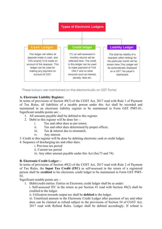 A. Electronic Liability Register:
In terms of provisions of Section 49(7) of the CGST Act, 2017 read with Rule 1 of Payment
of Tax Rules, all liabilities of a taxable person under this Act shall be recorded and
maintained in an electronic liability register to be maintained in Form GST PMT-01.
Significant notable points are: -
1. All amounts payable shall be debited to this register.
2. Debit to this register will be done for: -
i. Tax and other dues as per return;
ii. Tax and other dues determined by proper officer;
iii. Tax & interest due to mismatch;
iv. Any interest.
3. Credit to this register will be done by debiting electronic cash or credit ledger.
4. Sequence of discharging tax and other dues:
i. Previous tax period
ii. Current tax period
iii. Any other amount payable under this Act (Sec73 and 74).
B. Electronic Credit Ledger: -
In terms of provisions of Section 49(2) of the CGST Act, 2017 read with Rule 2 of Payment
of Tax Rules, the Input Tax Credit (ITC) as self-assessed in the return of a registered
person shall be credited to his electronic credit ledger to be maintained in Form GST PMT-
02.
Significant notable points are: -
1. Debit/credit entries: Entries in Electronic credit ledger shall be as under:
i. Self-assessed ITC in the return as per Section 41 read with Section 49(2) shall be
credited to the ledger.
ii. Utilization towards output tax shall be debited to the ledger.
iii. Unutilized amount in the Electronic Credit Ledger after payment of tax and other
dues can be claimed as refund subject to the provisions of Section 54 of CGST Act,
2017 read with Refund Rules. Ledger shall be debited accordingly. If refund is
 