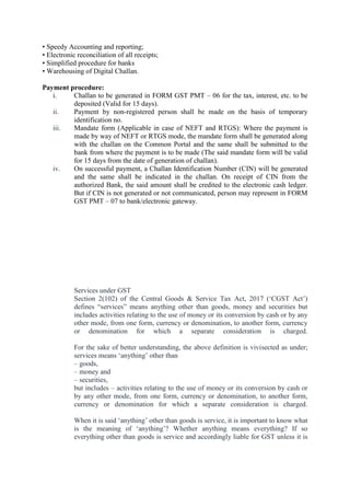 • Speedy Accounting and reporting;
• Electronic reconciliation of all receipts;
• Simplified procedure for banks
• Warehousing of Digital Challan.
Payment procedure:
i. Challan to be generated in FORM GST PMT – 06 for the tax, interest, etc. to be
deposited (Valid for 15 days).
ii. Payment by non-registered person shall be made on the basis of temporary
identification no.
iii. Mandate form (Applicable in case of NEFT and RTGS): Where the payment is
made by way of NEFT or RTGS mode, the mandate form shall be generated along
with the challan on the Common Portal and the same shall be submitted to the
bank from where the payment is to be made (The said mandate form will be valid
for 15 days from the date of generation of challan).
iv. On successful payment, a Challan Identification Number (CIN) will be generated
and the same shall be indicated in the challan. On receipt of CIN from the
authorized Bank, the said amount shall be credited to the electronic cash ledger.
But if CIN is not generated or not communicated, person may represent in FORM
GST PMT – 07 to bank/electronic gateway.
Services under GST
Section 2(102) of the Central Goods & Service Tax Act, 2017 (‘CGST Act’)
defines “services” means anything other than goods, money and securities but
includes activities relating to the use of money or its conversion by cash or by any
other mode, from one form, currency or denomination, to another form, currency
or denomination for which a separate consideration is charged.
For the sake of better understanding, the above definition is vivisected as under;
services means ‘anything’ other than
– goods,
– money and
– securities,
but includes – activities relating to the use of money or its conversion by cash or
by any other mode, from one form, currency or denomination, to another form,
currency or denomination for which a separate consideration is charged.
When it is said ‘anything’ other than goods is service, it is important to know what
is the meaning of ‘anything’? Whether anything means everything? If so
everything other than goods is service and accordingly liable for GST unless it is
 