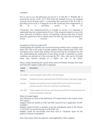 exempted
If it so, can we say, the followings are service? a. X robs Mr. Y. Whether Mr. Y
received the service of Mr. X? b. Wife beats her husband. Can we say husband
received service from his wife? c. A encroaches the vacant plot of Mr. B. Is Mr. A
providing service to B? d. P bangs his car to Mr. Q and pays him compensation. Is
Mr Q is providing service to Mr. P?
Conclusion: Any transaction/activity to consider as service, it is important to
understand from the recipient point of view. If the recipient intends to receive the
same, then only it could be a service. If something is thrown upon him or forced
upon him against his wish or without choice for him, the same may not amount to
service received by him.
Exemptions of Services under GST
Understanding the taxability also involves knowing whether item is exempt or not
under GST. Due to the scope of taxable supplies being widened under GST, GST
Exemptions have clearly been defined. Not just knowing the Exemption list, but
also understanding the implication of item being exempt is important as certain
conditions are attached to it like reversing the ITC. Also, what can be Nil rated
today may become charged to a higher tax rate in the future.
Hence, clearly demarking the various terms such as Nil Rated, Exempt, Zero-rated
and Non-GST supplies under GST is important.
What is Exempt Supply
The following are some of the definitions of Exempt Goods in the context of the
GST regime:
Supplies which are taxable at a NIL rate (NIL means 0% tax is applicable, No ITC
available)
Supplies which are fully or partially as per the amendments made to the Section
11 of CGST Act and the Section 6 of the IGST Act
Supplies which are non-taxable from boot such as “Alcoholic liquor for the
purpose of human consumption”
Note: One cannot utilise the input tax credit applicable to these supplies.
 
