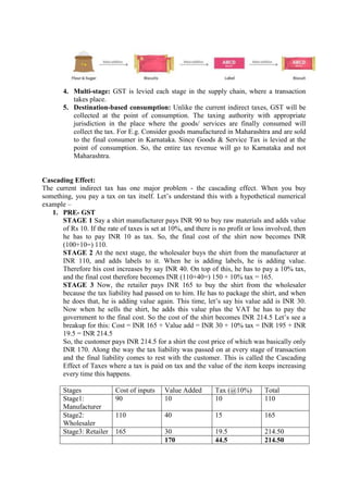 4. Multi-stage: GST is levied each stage in the supply chain, where a transaction
takes place.
5. Destination-based consumption: Unlike the current indirect taxes, GST will be
collected at the point of consumption. The taxing authority with appropriate
jurisdiction in the place where the goods/ services are finally consumed will
collect the tax. For E.g. Consider goods manufactured in Maharashtra and are sold
to the final consumer in Karnataka. Since Goods & Service Tax is levied at the
point of consumption. So, the entire tax revenue will go to Karnataka and not
Maharashtra.
Cascading Effect:
The current indirect tax has one major problem - the cascading effect. When you buy
something, you pay a tax on tax itself. Let’s understand this with a hypothetical numerical
example –
1. PRE- GST
STAGE 1 Say a shirt manufacturer pays INR 90 to buy raw materials and adds value
of Rs 10. If the rate of taxes is set at 10%, and there is no profit or loss involved, then
he has to pay INR 10 as tax. So, the final cost of the shirt now becomes INR
(100+10=) 110.
STAGE 2 At the next stage, the wholesaler buys the shirt from the manufacturer at
INR 110, and adds labels to it. When he is adding labels, he is adding value.
Therefore his cost increases by say INR 40. On top of this, he has to pay a 10% tax,
and the final cost therefore becomes INR (110+40=) 150 + 10% tax = 165.
STAGE 3 Now, the retailer pays INR 165 to buy the shirt from the wholesaler
because the tax liability had passed on to him. He has to package the shirt, and when
he does that, he is adding value again. This time, let’s say his value add is INR 30.
Now when he sells the shirt, he adds this value plus the VAT he has to pay the
government to the final cost. So the cost of the shirt becomes INR 214.5 Let’s see a
breakup for this: Cost = INR 165 + Value add = INR 30 + 10% tax = INR 195 + INR
19.5 = INR 214.5
So, the customer pays INR 214.5 for a shirt the cost price of which was basically only
INR 170. Along the way the tax liability was passed on at every stage of transaction
and the final liability comes to rest with the customer. This is called the Cascading
Effect of Taxes where a tax is paid on tax and the value of the item keeps increasing
every time this happens.
Stages Cost of inputs Value Added Tax (@10%) Total
Stage1:
Manufacturer
90 10 10 110
Stage2:
Wholesaler
110 40 15 165
Stage3: Retailer 165 30 19.5 214.50
170 44.5 214.50
 