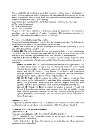 As per article 1(1) of constitution, India shall be union of States. There is a bifurcation of
powers between union and states. Government of India (Central Government) has certain
powers in respect of whole country. Each state (and union territory) has certain powers in
respect of that particular state (Union territory).
Indian constitution India has a three-tier federal structure, comprising the following:-
(a) The Union Government
(b) The State Government
(c) The Local Government
The power to levy taxes and duties is distributed among the three tiers of Government, in
accordance with the provisions of Indian Constitution. The constitution consists of a
preamble, 25 parts containing 448 articles and 12 Schedules.
Provisions of constitution regarding taxation
The power to levy and collect taxes emerges from the constitution of India. The following are
the significant provisions of the constitution regarding taxation:
1. Article 265: It states that no tax shall be levied or collected except by authority of law. In
fact, it prohibits arbitrary collection of tax.
2. Article 246: The authority to enact law and levy taxes and duties is given by constitution
vide Article 246. The Parliament may make laws for the whole of India or any part of the
territory of India, the State legislature may make laws for whole or part of the State.
3. Seventh Schedule (to Article 246): The Seventh Schedule contains three lists which
enumerate the matters under which the union and the State Governments have the authority to
make laws.
(a) List I (Union List): The Central Government has the exclusive right to make laws
in respect of any matter covered in this list. Parliament makes law in this regard.
Some of the items in List I are defence of India, naval, military and air forces, atomic
energy and mineral resources, central bureau of intelligence and investigation,
railways, highways, currency, RBI, post office saving bank, taxes on income other
than agricultural income, duties of customs, corporation tax, etc.
(b) List II (State List): It contains the matters in respect of which the State
Government has the exclusive right to make laws. These matters include public order,
police, local government, public health and sanitation, hospital, burials and burial
grounds, cremation ground, libraries, water, fisheries, betting and gambling, etc.
(c) List III (Concurrent List): It contains the matters in respect of which both
Central & State Governments have powers to make laws. This list includes criminal
laws, criminal procedure, marriage and divorce, contracts including partnership,
agency, bankruptcy and insolvency, trust and trustees, trade unions, industrial and
labour disputes, etc.
Power to Levy GST
The power to levy Goods and Services Tax (GST) has been conferred by Article 246A of the
constitution which was introduced by the constitution (101st Amendment) Act, 2016.
Framework of GST as introduced in India
Components of GST
There are 3 taxes applicable under this system: CGST, SGST & IGST.
 CGST: Collected by the Central Government on an intra-state sale (E.g.: transaction
happening within Maharashtra)
 SGST: Collected by the State Government on an intra-state sale (E.g.: transaction
happening within Maharashtra)
 