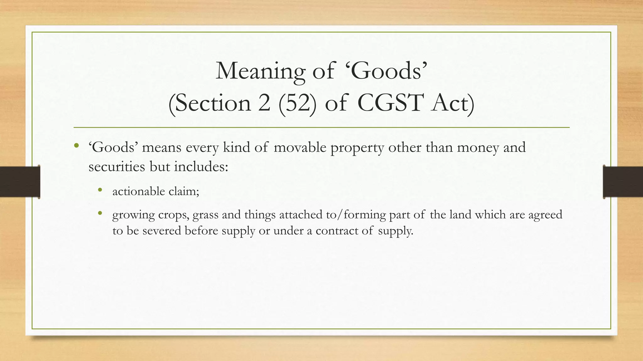 Meaning of ‘Goods’
(Section 2 (52) of CGST Act)
• ‘Goods’ means every kind of movable property other than money and
securities but includes:
• actionable claim;
• growing crops, grass and things attached to/forming part of the land which are agreed
to be severed before supply or under a contract of supply.
 